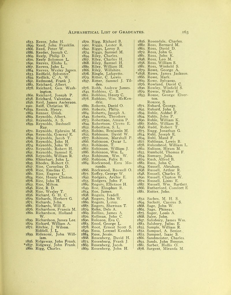 1853. Reece, John H. 1899. Reed, John Franklin. 1866. Reed, Peter W. 1886. Reeder, Joseph C. 1869. Reefy, Philip D. 1870. Reefy Solomon L,. 1890. Reeves, Elisha L. 1867. Reeves, John L. 1884. Reeves, Wesley James. 1853. Redfield, Sylvester* 1859. Redlick, C. A. W. 1891. Redmond, Frank J. 1881. Reichard, Albert. 1878. Reichard, Geo. Wash- ington. 1860. Reichard, Joseph P. 1858. Reichard, Valentine. 1856. Reid, James Anderson. 1901. Reiff, Christian W. *1859. Renick, Henry. 1869. Renner, Uriah. 1869. Reynolds, Albert. 1851. Reynolds, A. S. 1899. Reynolds, Bushnell Ray. 1871. Reynolds, Ephraim M. 1890. Reynolds, General E. 1869. Reynolds, Jacob T. 1876. Reynolds, John H. 1874. Reynolds, John W. 1872. Reynolds, Robert H. 1891. Reynolds, Samuel E. 1868. Reynolds, William R. i860. Rhinehart, John E. 1895. Rhodes, Robert O. 1857. Rice, Cornelius D. 1878. Rice, Emelius C. 1881. Rice, Eugene L. 1854. Rice, Henry Clinton. 1878. Rice, John H. 1852. Rice, Milton. 1846. Rice, R. D. 1858. Rice, Wesley T. 1856. Richard, G. H. C. 1879. Richards, Herbert G. 1871. Richards, John. 1881. Richards, Will E. 1876. Richardson, Francis M. i860. Richardson, Holland W. 1899. Richardson, James Lee. 1879. Rickard, William A. 1871. Ritchie, J. Wilson. Riddell, J. L. 1899. Ridenour, John Will- 1856. Ridgeway, John Frank. *1857. Ridgway, John Frank. i860. Rigg, Charles. 1870. Rigg, Richard B. 1901. Riggs, Lester R. 1892. Riggs, Leroy S. 1874. Riggs, Samuel M. 1894. Riley, Charles. 1867. Riley, Charles H. 1868. Riley, Samuel H. 1880. Riley, William H. 1866. Riley, Willshire. 1878. Ringle, Lafayette. 1879. Ritter, C. Lewis. 1897. Ritter, Samuel J. Til- den. 1878. Robb, Andrew James. 1849. Robbins, C. B. 1861. Robbins, Henry C. 1878. Robbins, Wm. McKen- dric. 1880. Roberts, David O. 1866. Roberts, Philip. 1884. Roberts, Joseph A. 1849. Roberts, Theodore. 1873. Robertson, Amasa P. 1894. Robertson, Cicero E. 1852. Robertson, S. L. 1855. Robins, Benjamin M. 1855. Robinson, David W. 1877. Robinson, Marshall P. 1866. Robinson, Oscar L. 1851. Robinson, T. 1867. Robinson, William J. 1886. Robinson, Wm. L. 1852. Robinson, Wm. W. 1867. Robison, Felix B. 1884. Rockwood, Ezra Mo- rando. 1866. Rockwood, Roswell O. 1877. Roffey, George W. 1892. Rodgers, Archie E. 1855. Rodgers. John F. 1889. Rogers, Ellietson H. 1849. Roe, Elzaphan R. 1854. Roe, James. 1898. Rogers, Ivadell. 1848. Rogers, John W. 1880. Rogers, Leroy. 1887. Rogers, Sherman T. 1879. Rohn, Dele A. 1869. Rollins, James A. 1870. Rollman, John C. 1890. Roloson, Eva C. 1883. Rood, George L. 1878. Root, Ernest Scott S. 1849. Rosa, Lemuel Kemble. 1884. Rose, Jessie. 1868. Rosenberg, David H. 1873. Rosenburg, Frank J. 1869. Rosenberg, Jacob. 1869. Rosenberg, John H. 1856. 1882. 1863. 1872. 1881. 1898. 1858. 1881. 1879. *1858. 1866. 1869. 1876. 1890. 1879- 1893- 1871. 1895- 1894. 1894. 1890. 1887. 1896. 1875. 1854- 1894 1877. 1878. 1862. 1855- 1854- 1879- 1882. 1854 1898. 1848. 1890. 1872. 1865. 1875. 1868. 1897. 1883. 1855. 1852. 1872. 1866. 1893- 1881. 1878. Rosendale, Charles. Ross, Bernard M. Ross, David D. Ross, John G. Ross, John K. Ross, Leo M. Ross, William S. Ross, Winfield S. Rowe, George A. Rowe, James Jackson. Rowe, Mark. Rowe, Sylvanus. Rowland, David C. Rowley, Winfield S. Rowse, Walter E. Rouse, George Elver- ton. Rouzee, S. Rubard, George. Rubard, John I. Ruble, Ashbel F. Ruble, John P. Ruble, William K. Ruble, William R. Rudd, Robert T. Rug?. Jonathan G. Ruhl, Joseph E. Ruhl, Maud F. Ruhlman, Lewis B. Rukenbrod, William L. Rulison, Hiram M. Rumbold, Thomas F. Rumsey, Julia. Rush, Alfred B. Russ, John C. Russell, Abraham. Russell, Arthur R. Russell, Charles E. Russell, Clayton W. Russell, Linus E. Russell, Wm. Bartlett. Rutherford, Comfort E Rutter, John. Saches, M. H. S. Sackett, Cassius S. Sage, John W. Sage, Phineas. Sager, Louis A. Salee, John. Salisbury, James Wm. Salsbury, Julius E. Sample, William R. Sampsel, A. Senior. Sampsel, Isaac S. Sandmeister, Charles. Sands, John Bunyan. Sarber, Hollis O. Sargent, Miranda M.