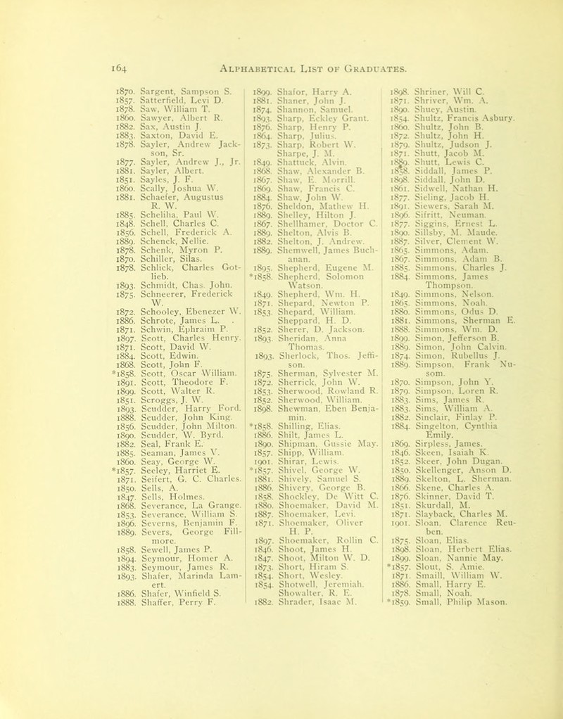 1870. Sargent, Sampson S. 1857. Satterfield, Levi D. 1878. Saw, William T. i860. Sawyer, Albert R. 1882. Sax, Austin J. 1883. Saxton, David E. 1878. Sayler, Andrew Jack- son, Sr. 1877. Sayler, Andrew J., Jr. 1881. Sayler, Albert. 1851. Sayles, J. F. i860. Scally, Joshua W. 1881. Schaefer, Augustus R. W. 1885. Scheliha, Paul W. 1848. Schell. Charles C. 1856. Schell, Frederick A. 1889. Schenck, Nellie. 1878. Schenk, Myron P. 1870. Schiller, Silas. 1878. Schlick, Charles Got- lieb. 1893. Schmidt, Chas. John. 1875. Schneerer, Frederick W. 1872. Schooley, Ebenezer W. 1886. Schrote, James L. 1871. Schwin, Ephraim P. 1897. Scott, Charles Henry. 1871. Scott, David W. 1884. Scott, Edwin. 1868. Scott, John F. *1858. Scott, Oscar William. 1891. Scott, Theodore F. 1899. Scott, Walter R. 1851. Scroggs, J. W. 1893. Scudder, Harry Ford. 1888. Scudder, John King. 1856. Scudder, John Milton. 1890. Scudder, W. Byrd. 1882. Seal, Frank E. 1885. Seaman, James V. i860. Seay, George W. *1857. Seeley, Harriet E. 1871. Seifert, G. C. Charles. 1850. Sells, A. 1847. Sells, Holmes. 1868. Severance, La Grange. 1853. Severance, William S. 1896. Severns, Benjamin F. 1889. Severs, George Fill- more. 1858. Sewell, James P. 1894. Seymour, Homer A. 1883. Seymour, James R. 1893. Shafer, Marinda Lam- ert. 1886. Shafer, Winfield S. 1888. Shaffer, Perry F. 1899. Shafor, Harry A. 1881. Shaner, John J. 1874. Shannon. Samuel. 1893. Sharp, Eckley Grant. 1876. Sharp, Henry P. 1864. Sharp, Julius. 1873. Sharp. Robert W. Sharpe, J. M. 1849. Shattuck, Alvin. 1868. Shaw, Alexander B. 1867. Shaw, F.. Morrill. 1869. Shaw, Francis C. 1884. Shaw. John W. 1876. Sheldon, Mathew H. 1889. Shelley, Hilton J. 1867. Shellhamer, Doctor C. 1889. Shelton, Alvis B. 1882. Shelton. J. Andrew. 1889. Shemwell, James Buch- anan. 1895. Shepherd, Eugene M. *1858. Shepherd, Solomon Watson. 1849. Shepherd, Wm. H. 1871. Shepard, Newton P. 1853. Shepard, William. Sheppard. H. D. 1852. Sherer, D. Jackson. 1893. Sheridan. Anna Thomas. 1893. Sherlock, Thos. Jeffi- son. 1875. Sherman, Sylvester M. 1872. Sherrick. John W. 1853. Sherwood. Rowland R. 1852. Sherwood. William. 1898. Shewman. Eben Benia- min. *1858. Shilling, Elias. 1886. Shilt, James L. 1890. Shipman. Gussie May. 1857. Shipp. William. 1901. Shirar, Lewis. *1857. Shivel. George W. 1881. Shively. Samuel S. 1886. Shivery, George B. 1858. Shockley. De Witt C. 1880. Shoemaker, David M. 1887. Shoemaker, Levi. 1871. Shoemaker, Oliver H. P. 1897. Shoemaker, Rollin C. 1846. Shoot, James H. 1847. Shoot, Milton W. D. 1873. Short, Hiram S. 1854. Short. Wesley. 1854. Shotwell, Jeremiah. Showalter. R. F.. 1882. Shrader, Isaac M. 1898. 1871. 1890. 1854. i860. 1872. 1879. 1871. 1898. 1861. 1877- 1891. 1896. 1877. 1890. 1887. 1865. 1867. 1849- 1865. 1880. 1881. 1899. 1889. 1874- 1870. 1879- 1SS3. 1883. 1869. 1846. 1852. 1850. 1889. 1866. 1876. 1851. 1871. 1901. 1899. *1857- 1871. 1878. ■1859. Shriner. Will C. Shriver, Wm. A. Shuey, Austin. Shultz. Francis Asbury. Shultz, John B. Shultz, John H. Shultz, Judson J. Shutt, Jacob M. Shutt, Lewis C. Siddall, James P. Siddall. John D. Sid well, Nathan H. Sieling, Jacob H. Siewers. Sarah M. Sifritt, Neuman. Siggins, Ernest L. Sillsby. M. Maude. Silver, Clement W. Simmons, Adam. Simmons, Adam B. Simmons, Charles J. Simmons, James Thompson. Simmons, Nelson. Simmons, Noah. Simmons, Odus D. Simmons, Sherman E. Simmons. Wm. D. Simon, Jefferson B. Simon, John Calvin. Simon, Rubellus J. Simpson, Frank Nu- som. Simpson, John Y. Simpson, Loren R. Sims, James R. Sims, William A. Sinclair. Finlay P. Singelton, Cynthia Emily. Sirpless, James. Skeen. Isaiah K. Skeer. John Dugan. Skellenger, Anson D. Skelton. L. Sherman. Skene, Charles A. Skinner, David T. Skurdall, M. Slayback. Charles M. Sloan. Clarence Reu- ben. Sloan, Elias. Sloan, Herbert Elias. Sloan, Nannie May. Slout. S. Amie. Smaill. William W. Small, Harry E. Small, Noah. Small, Philip Mason.