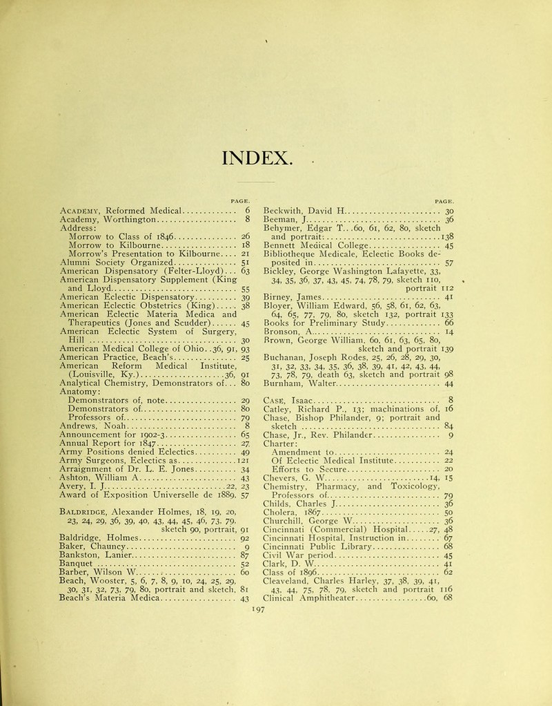 INDEX Academy, Reformed Medical 6 Academy, Worthington 8 Address: Morrow to Class of 1846 26 Morrow to Kilbourne 18 Morrow’s Presentation to Kilbourne.... 21 Alumni Society Organized St American Dispensatory (Felter-Lloyd). .. 63 American Dispensatory Supplement (King and Lloyd 55 American Eclectic Dispensatory 39 American Eclectic Obstetrics (King) 38 American Eclectic Materia Medica and Therapeutics (Jones and Scudder) 45 American Eclectic System of Surgery, Hill 30 American Medical College of Ohio. .36, 91, 93 American Practice, Beach’s 25 American Reform Medical Institute, (Louisville, Ky.) 36, 91 Analytical Chemistry, Demonstrators of. .. 80 Anatomy: Demonstrators of, note 29 Demonstrators of 80 Professors of 79 Andrews, Noah 8 Announcement for 1902-3 65 Annual Report for 1847 27 Army Positions denied Eclectics 49 Army Surgeons, Eclectics as 121 Arraignment of Dr. L. E. Jones 34 Ashton, William A 43 Avery, I. J 22, 23 Award of Exposition Universelle de 1889, 57 Baldridge, Alexander Holmes, 18, 19, 20, 23. 24, 29, 36, 39, 40, 43, 44, 45, 46, 73, 79- sketch 90, portrait, 91 Baldridge, Holmes 92 Baker, Chauncy 9 Bankston, Lanier 87 Banquet 52 Barber, Wilson W 60 Beach, Wooster, 5, 6, 7, 8, 9, 10, 24, 25, 29, 30, 31, 32, 73, 79, 80, portrait and sketch, 81 Beach’s Materia Medica 43 Beckwith, David H 30 Beeman, J 36 Behymer, Edgar T...60, 61, 62, 80, sketch and portrait-. 138 Bennett Medical College 45 Bibliotheque Medicale, Eclectic Books de- posited in 57 Bickley, George Washington Lafayette, 33, 34, 35, 36, 37, 43, 45, 74, 78, 79, sketch no, portrait 112 Birney, James 41 Bloyer, William Edward, 56, 58, 61, 62, 63, 64, 65, 77, 79, 80, sketch 132, portrait 133 Books for Preliminary Study 66 Bronson, A 14 Rrown, George William. 60. 61, 63, 65, 80, sketch and portrait 139 Buchanan, Joseph Rodes, 25, 26, 28, 29, 30, 3L 32, 33, 34, 35, 36, 38, 39, 4h 42, 43, 44, 73, 78, 79, death 63, sketch and portrait 98 Burnham, Walter 44 Case, Isaac 8 Catley, Richard P., 13; machinations of, 16 Chase, Bishop Philander, 9; portrait and sketch 84 Chase, Jr., Rev. Philander 9 Charter: Amendment to 24 Of Eclectic Medical Institute 22 Efforts to Secure 20 Chevers, G. W 14, 15 Chemistry, Pharmacy, and Toxicology, Professors of 79 Childs, Charles J 36 Cholera, 1867 50 Churchill, George W 36 Cincinnati (Commercial) Hospital 27, 48 Cincinnati Hospital, Instruction in 67 Cincinnati Public Library 68 Civil War period 45 Clark, D. W 41 Class of 1896 62 Cleaveland, Charles Harley, 37, 38, 39, 41, 43, 44, 75, 78. 79, sketch and portrait 116 Clinical Amphitheater 60, 68