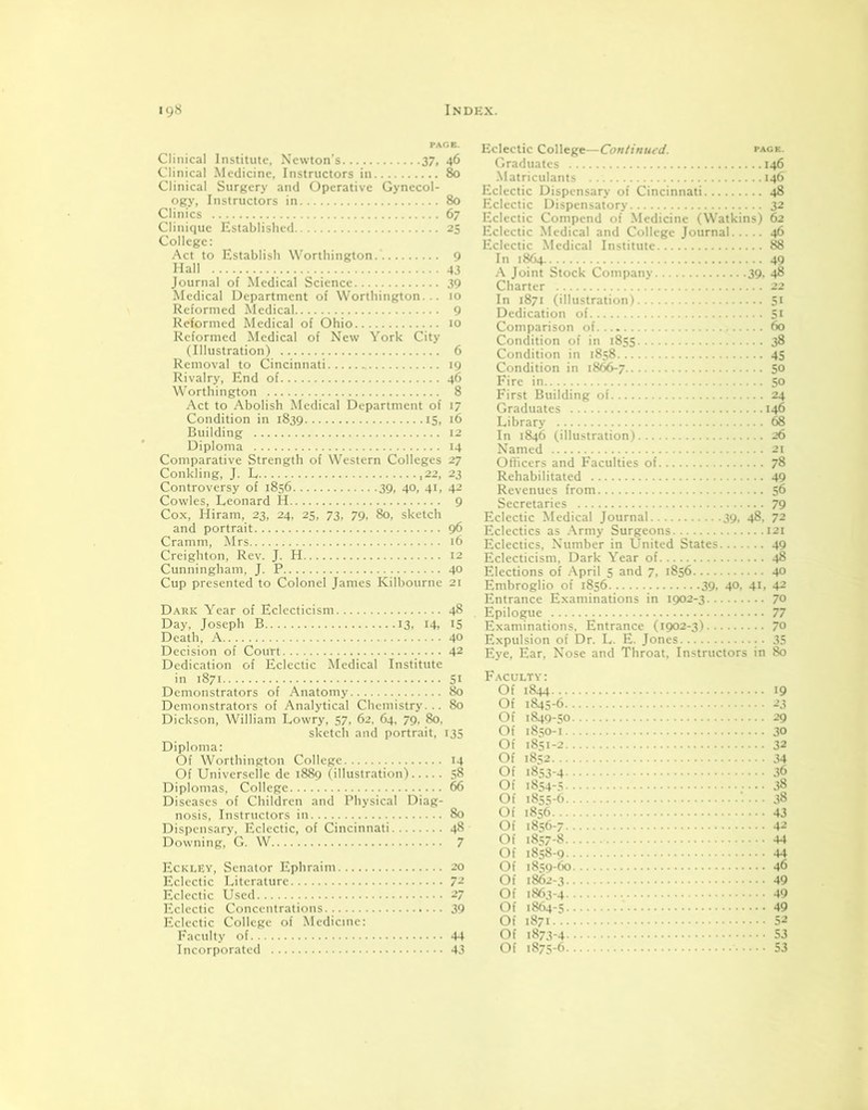 Clinical Institute, Newton’s 37, 46 Clinical Medicine, Instructors in 80 Clinical Surgery and Operative Gynecol- ogy, Instructors in 80 Clinics 67 Clinique Established 25 College: Act to Establish Worthington. 9 Hall 43 Journal of Medical Science 39 Medical Department of Worthington... 10 Reformed Medical 9 Reformed Medical of Ohio 10 Reformed Medical of New York City (Illustration) 6 Removal to Cincinnati 19 Rivalry, End of 46 Worthington 8 Act to Abolish Medical Department of 17 Condition in 1839 15, 16 Building 12 Diploma 14 Comparative Strength of Western Colleges 27 Conkling, J. L ,22, 23 Controversy of 1856 39, 40, 41, 42 Cowles, Leonard H 9 Cox, Hiram, 23, 24, 25, 73, 79, 80, sketch and portrait 96 Cramm, Mrs 16 Creighton, Rev. J. H 12 Cunningham, J. P 40 Cup presented to Colonel James Kilbourne 2t Dark Year of Eclecticism 48 Day, Joseph B 13, 14, 15 Death, A 40 Decision of Court 42 Dedication of Eclectic Medical Institute in 1871 Si Demonstrators of Anatomy 80 Demonstrators of Analytical Chemistry... 80 Dickson, William Lowry, 57, 62, 64, 79, 80. sketch and portrait, 135 Diploma: Of Worthington College 14 Of Universelle de 1889 (illustration) 58 Diplomas, College 66 Diseases of Children and Physical Diag- nosis, Instructors in 80 Dispensary, Eclectic, of Cincinnati 48 Downing, G. W 7 Eckley, Senator Ephraim 20 Eclectic Literature 72 Eclectic Used 27 Eclectic Concentrations.. 39 Eclectic College of Medicine: Faculty of 44 Incorporated 43 Eclectic College—Continued. page. Graduates 146 Matriculants 146 Eclectic Dispensary of Cincinnati 48 Eclectic Dispensatory 32 Eclectic Compend of Medicine (Watkins) 62 Eclectic Medical and College Journal 46 Eclectic Medical Institute 88 In 1864 49 A Joint Stock Company 39, 48 Charter 22 In 1871 (illustration) 51 Dedication of Si Comparison of 60 Condition of in 1855 38 Condition in 1858 45 Condition in 1866-7 5° Fire in 50 First Building of 24 Graduates 146 Library 68 In 1846 (illustration) 26 Named 21 Officers and Faculties of 78 Rehabilitated 49 Revenues from 56 Secretaries 79 Eclectic Medical Journal 39, 48, 72 Eclectics as Army Surgeons 121 Eclectics, Number in United States 49 Eclecticism, Dark Year of 48 Elections of April 5 and 7, 1856 40 Embroglio of 1856 39. 40, 41. 42 Entrance Examinations in 1902-3 70 Epilogue 77 Examinations. Entrance (1902-3) 7° Expulsion of Dr. L. E. Jones 35 Eye, Ear, Nose and Throat, Instructors in 80 Faculty: Of 1844 19 nf iS.is-6 21 Of 1849-50 29 Of 18SO-1 30 Of 1851-2 32 Of 1852 34 Of 1853-4 36 Of 1854-5 38 Of 1855-6 38 Of 1856 43 Of 1856-7 42 Of 1857-8 44 Of 1858-9 44 Of 1859-60 46 Of 1862-3 49 Of 1863-4 49 Of 1864-5 49 Of 1871 52 Of 1873-4 ... 53 Of 1875-6