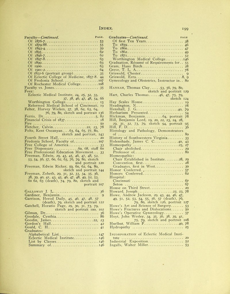 Faculty—Continued. page. Of 1876-7 53 Of 1879-88 55 Of 1893-4 59 Of 1895 62 Of 1896-7 62 Of 1897-8 63 Of 1899 63 Of 1900 63 Of 1901-2 64 Of 1852-6 (portrait group) 35 Of Eclectic College of Medicine, 1857-8. 44 Of Fredonia School 107 Of Rochester Medical College 108 Faculty vs. Jones 35 Fees: Eclectic Medical Institute, 24, 25, 32, 33, 37, 38, 46, 47, 48, 54, 66 Worthington College 15 Reformed Medical School of Cincinnati, 19 Felter, Harvey Wickes, 57, 58, 62, 63, 64, 76, 79, 80, sketch and portrait 136 Ferris, Dr 5, 82 Financial Crisis of 1837 18 Fire 50 Fletcher, Calvin 22, 23, 78 Foltz, Kent Oscanyan. .. .63, 64, 65, 77, 80, sketch and portrait, 143 Fourth Street Hall 20 Fredonia School, Faculty of 107 Free College of America 33 Free Dispensary 60, 68, staff 60 Free Professional Education Movement... 33 Freeman, Edwin, 29, 43, 45, 46, 47, 48, 52, 53. 54, 56, 57, 60, 62, 63, 76, 79, 80, sketch and portrait 120 Freeman, Edwin Ricker, 59, 60, 62, 64, 80, sketch and portrait 144 Freeman, Zoheth, 29, 31, 32, 33, 34, 35, 36, 38, 39, 40, 41, 43, 45, 46, 47. 48, 49, 52, 53, 60 62, 63 (death), 74, 79, 80, sketch and portrait 107 Galloway J. L 36 Gardiner, Benjamin 9 Garrison, Herod Daily, 45, 46, 47, 48, 57 (death), 79, sketch and portrait 122 Gatchell, Horatio Page, 29, 30, 31, 73, 79, sketch and portrait 100, 102 Gilman, Dr 36 Goodale, Cynthia 86 Goodin, James 22, 23 Gordon’s Hall 42 Gould, C. H 41 Graduates: Alphabetical List 147 Eclectic Medical Institute 146 List by Classes 146 Summary of 146 Graduates—Continued. page Of first Ten Years 38 To 1859 46 To i860 47 To 1862 49 To 1871 52 Worthington Medical College 146 Graduation, Resume of Requirements for.. 55 Gram, Hans Birch 28 Greve, T. L. A 78 Griswold, Chester Griswold, Ezra 8, Gynecology and Obstetrics, Instructor in.. Hannah, Thomas Clay 53, 56, 79, 80, sketch and portrait 129 Hart, Charles Thomas 46, 47, 75, 79, sketch 124 Hay Scales House 19 Headington, N 78 Henshall, J. G 40, 79 Herbarium Presented 54 Hickman, Benjamin 64, portrait 78 Hill, Benjamin Lord, 19, 20, 22, 23, 24, 28, 29, 3i, 32, 73, 79, sketch 94, portrait 95 Hill, F. D 36 Histology and Pathology, Demonstrators of 80 History of Southwestern Virginia 33 Holenshade, James C. C 40, 43 Homeopathy 25, 27 Chair abolished 29 Professor of 80 Homeopathic: Chair Established in Institute 28, 29 Convention, first 28 Graduates, first in West 30 Honor Conferred. v 57 Honors Conferred 62 Hospital: Cincinnati 67 Seton 67 House on Third Street 20 Howard, Joseph 22, 23, 78 Howe, Andrew Jackson, 29, 43, 44, 46, 47, 49, 5i, 52, 53, 54, 55, 56, 57 (death), 76, 79, 80, sketch 126, portrait 127 Howe’s Art and Science of Surgery 53 Howe’s Fractures and Dislocations 50 Howe's Operative Gynaecology 57 Hoyt, John Wesley, 34. 35. 36, 38, 39, 41, 75, 79, sketch and portrait 108 Hurlbut, William F 40, 78 Hydropathy 25 Incorporation of Eclectic Medical Insti- tute 20 Industrial Exposition 52 Ingalls, Walter Miller 53 0*0 \o