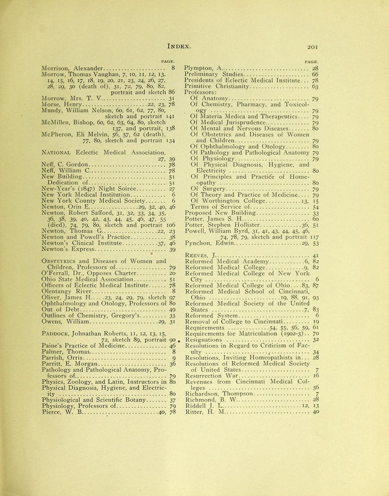 Morrison, Alexander 8 Morrow, Thomas Vaughan, 7, 10, 11, 12, 13, 14, 15, 16, 17, 18, 19, 20, 21, 23, 24, 26, 27, 28, 29, 30 (death of), 31, 72, 79, 80, 82, portrait and sketch 86 Morrow, Mrs. T. V 31 Morse, Henry 22, 23, 78 Mundy, William Nelson, 60, 61, 62, 77, 80, sketch and portrait 141 McMillen, Bishop, 60, 62, 63, 64, 80, sketch 137, and portrait, 138 McPheron, Eli Melvin, 56, 57, 62 (death), 77, 80, sketch and portrait 134 National Eclectic Medical Association, 27, 39 Neff, C. Gordon 78 Neff, William C 78 New Building 51 Dedication of 51 New-Year’s (1847) Night Soiree 27 New York Medical Institution 6 New York County Medical Society 6 Newton, Orin E 29, 32, 40, 46 Newton, Robert Safford, 31, 32, 33, 34, 35, 36, 38, 39, 40, 42, 43, 44. 45, 46, 47, 55 (died), 74, 79, 80, sketch and portrait 106 Newton, Thomas G 22, 23 Newton and Powell’s Practice 38 Newton’s Clinical Institute 37, 46 Newton’s Express 39 Obstetrics and Diseases of Women and Children, Professors' of 79 O’Ferrall, Dr., Opposes Charter 20 Ohio State Medical Association 51 Officers of Eclectic Medical Institute 78 Olentangy River 8 Oliver, James H 23, 24, 29, 79, sketch 97 Ophthalmology and Otology, Professors of 80 Out of Debt 49 Outlines of Chemistry, Gregory’s 33 Owens, William 29, 31 Paddock, Johnathan Roberts, 11, 12, 13, 15, 72, sketch 89, portrait 90 Paine’s Practice of Medicine 46 Palmer, Thomas 8 Parrish, Orris 9 Parritt, E. Morgan 36 Pathology and Pathological Anatomy, Pro- fessors of 79 Physics, Zoology, and Latin, Instructors in 80 Physical Diagnosis, Hygiene, and Electric- ity 80 Physiological and Scientific Botany 37 Physiology, Professors of 79 Pierce, W. B 40, 78 Plympton, A 28 Preliminary Studies 66 Presidents of Eclectic Medical Institute... 78 Primitive Christianity 63 Professors: Of Anatomy 79 Of Chemistry, Pharmacy, and Toxicol- ogy 79 Of Materia Medica and Therapeutics.... 79 Of Medical Jurisprudence 79 Of Mental and Nervous Diseases 80 Of Obstetrics and Diseases of Women and Children 79 Of Ophthalmology and Otology 80 Of Pathology and Pathological Anatomy 79 Of Physiology 79 Of Physical Diagnosis, Hygiene, and Electricity 80 Of Principles and Practice of Home- opathy 80 Of Surgery 79 Of Theory and Practice of Medicine.... 79 Of Worthington College 13, 15 Terms of Service of 54 Proposed New Building 33 Potter, James S. H 60 Potter, Stephen Hollister 36, 51 Powell, William Byrd, 31, 41, 43, 44, 45, 46, 74, 78, 79, sketch and portrait 117 Pynchon, Edwin 29, 53 Reeves, J 41 Reformed Medical Academy 6, 82 Reformed Medical College 9, 82 Reformed Medical College of New York City 6 Reformed Medical College of Ohio.. ..83, 87 Reformed Medical School of Cincinnati, Ohio 19, 88, 91, 93 Reformed Medical Society of the United States 7, 83 Reformed System 6 Removal of College to Cincinnati 19 Requirements 54, 55, 56, 59, 61 Requirements for Matriculation (1902-3).. 70 Resignations 32 Resolutions in Regard to Criticism of Fac- ulty ,. 34 Resolutions, Inviting Homeopathists in... 28 Resolutions of Reformed Medical Society of United States 7 Resurrection War 16 Revenues from Cincinnati Medical Col- leges 56 Richardson, Thompson 7 Richmond, B. W 28 Riddell J. L 12, 13 Ritter, H. M 40