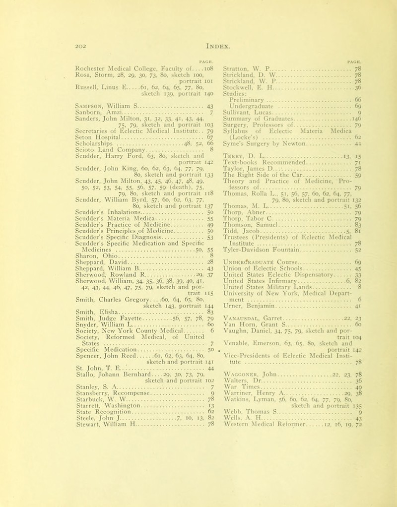 Rochester Medical College, Faculty of 108 Rosa, Storm, 28, 29, 30, 73, 80, sketch 100, portrait 101 Russell, Linus E 61, 62, 64, 65, 77, 80, sketch 139. portrait 140 Sampson, William S 43 Sanborn, Amzi 7 Sanders, John Milton, 31, 32, 33, 41, 43, 44. 75, 79, sketch and portrait 103 Secretaries of Eclectic Medical Institute. . 79 Seton Hospital 67 Scholarships 48, 52, 66 Scioto Land Company 8 Scudder, Harry Ford, 63, 80, sketch and portrait 142 Scudder, John King, 60, 62, 63, 64, 77, 79, 80, sketch and portrait 133 Scudder, John Milton, 43, 45, 46, 47, 48, 49, 50, 52, 53, 54, 55, 56. 57. 59 (death), 75, 79, 80, sketch and portrait 118 Scudder, William Byrd, 57. 60, 62, 63, 77, 80, sketch and portrait 137 Scudder’s Inhalations 50 Scudder’s Materia Medica 55 Scudder’s Practice of Medicine 49 Scudder’s Principles .of Medicine 50 Scudder’s Specific Diagnosis 53 Scudder’s Specific Medication and Specific Medicines 50, 55 Sharon, Ohio 8 Sheppard, David 28 Sheppard, William B 43 Sherwood, Rowland R 29, 37 Sherwood, William, 34, 35, 36, 38, 39, 40, 41, 42, 43, 44, 46, 47, 75, 79, sketch and por- trait 115 Smith, Charles Gregory... .60, 64, 65, 80, sketch 143, portrait 144 Smith, Elisha 83 Smith, Judge Fayette 56, 57, 78, 79 Snyder, William L 60 Society, New York County Medical 6 Society, Reformed Medical, of United States 7 Specific Medication 50 Spencer, John Reed 61. 62, 63, 64, 80. sketch and portrait 141 St. John, T. E 44 Stallo, Johann Bernhard... .29. 30, 73, 79. sketch and portrait 102 Stanley, S. A 7 Stansberry, Recompense 9 Starbuck, W. W 78 Starrett, Washington 13 State Recognition 62 Steele, John J 7. 10, 13. 82 Stewart, William H 78 Stratton, W. P 78 Strickland, D. W 78 Strickland, W. P 78 Stock well, E. H 36 Studies: Preliminary 66 Undergraduate 69 Sullivant. Lucas 9 Summary of Graduates 146 Surgery, Professors of 79 Syllabus of Eclectic Materia Medica (Locke's) 62 Syme’s Surgery by Newton 41 Terry, D. L 13. 15 Text-books Recommended 71 Taylor, James D.... 78 The Right Side of the Car 59 Theory and Practice of Medicine, Pro- fessors of 79 Thomas, Rolla L., 51, 56, 57, 60, 62, 64, 77, 79, 80, sketch and portrait 132 Thomas. M. L 51. 56 Thorp, Abner 79 Thorp, Tabor C 79 Thomson, Samuel 83 Tidd, Jacob 5, 81 Trustees (Presidents) of Eclectic Medical Institute 78 Tyler-Davidson Fountain 52 Un'DERC?RADUATE Course 69 Union of Eclectic Schools 45 United States Eclectic Dispensatory 33 United States Infirmary 6, 82 United States Military Lands 8 University of New York, Medical Depart- ment 6 Urner, Benjamin 41 Vanausdal, Garret 22. 23 Van Horn, Grant S 60 Vaughn, Daniel, 34, 75, 79, sketch and por- trait 104 Venable, Emerson, 63. 65. 80, sketch and portrait 142 Vice-Presidents of Eclectic Medical Insti- tute 78 Waggoner. John 22, 23. 78 Walters. Dr 36 War Times 40 Warriner, Henry A 29. 38 Watkins, Lyman, 56. 60. 62. 64. 77. 79, 80. sketch and portrait 135 Webb. Thomas S 9 Wells. A. H 43 Western Medical Reformer 12. 16. 19. 72