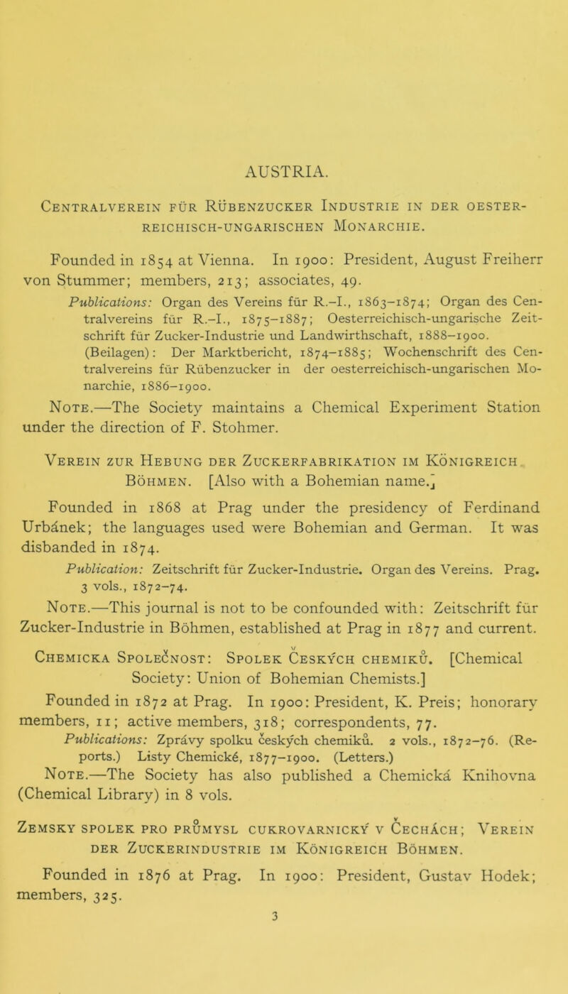 AUSTRIA. Centralverein fur Rubenzucker Industrie in der oester- REICHISCH-UNGARISCHEN MONARCHIE. Founded in 1854 at Vienna. In 1900: President, August Freiherr von Stummer; members, 213; associates, 49. Publications: Organ des Vereins fur R.-I., 1863-1874; Organ des Cen- tralvereins fur R.-I., 1875-1887; Oesterreichisch-ungarische Zeit- schrift fur Zucker-Industrie und Landwirthschaft, 1888-1900. (Beilagen): Der Marktbericht, 1874-1885; Wochenschrift des Cen- tralvereins fur Rubenzucker in der oesterreichisch-ungarischen Mo- narchic, 1886—1900. Note.—The Society maintains a Chemical Experiment Station under the direction of F. Stohmer. Verein zur Hebung der Zuckerfabrikation im Konigreich Bohmen. [Also with a Bohemian name.] Founded in 1868 at Prag under the presidency of Ferdinand Urbdnek; the languages used were Bohemian and German. It was disbanded in 1874. Publication: Zeitschrift fur Zucker-Industrie. Organ des Vereins. Prag. 3 vols., 1872-74. Note.—This journal is not to be confounded with: Zeitschrift fur Zucker-Industrie in Bohmen, established at Prag in 1877 and current. Chemicka Spolecnost: Spolek Ceskych chemiku. [Chemical Society: Union of Bohemian Chemists.] Founded in 1872 at Prag. In 1900: President, K. Preis; honorary members, 11; active members, 318; correspondents, 77. Publications: Zpravy spolku ceskych chemiku. 2 vols., 1872-76. (Re- ports.) Listy Chemick6, 1877-1900. (Letters.) Note.—The Society has also published a Chemicka Knihovna (Chemical Library) in 8 vols. Zemsky spolek pro prumysl cukrovarnicky' v CechAch; Verein der Zuckerindustrie im Konigreich Bohmen. Founded in 1876 at Prag. In 1900: President, Gustav Hodek; members, 325.