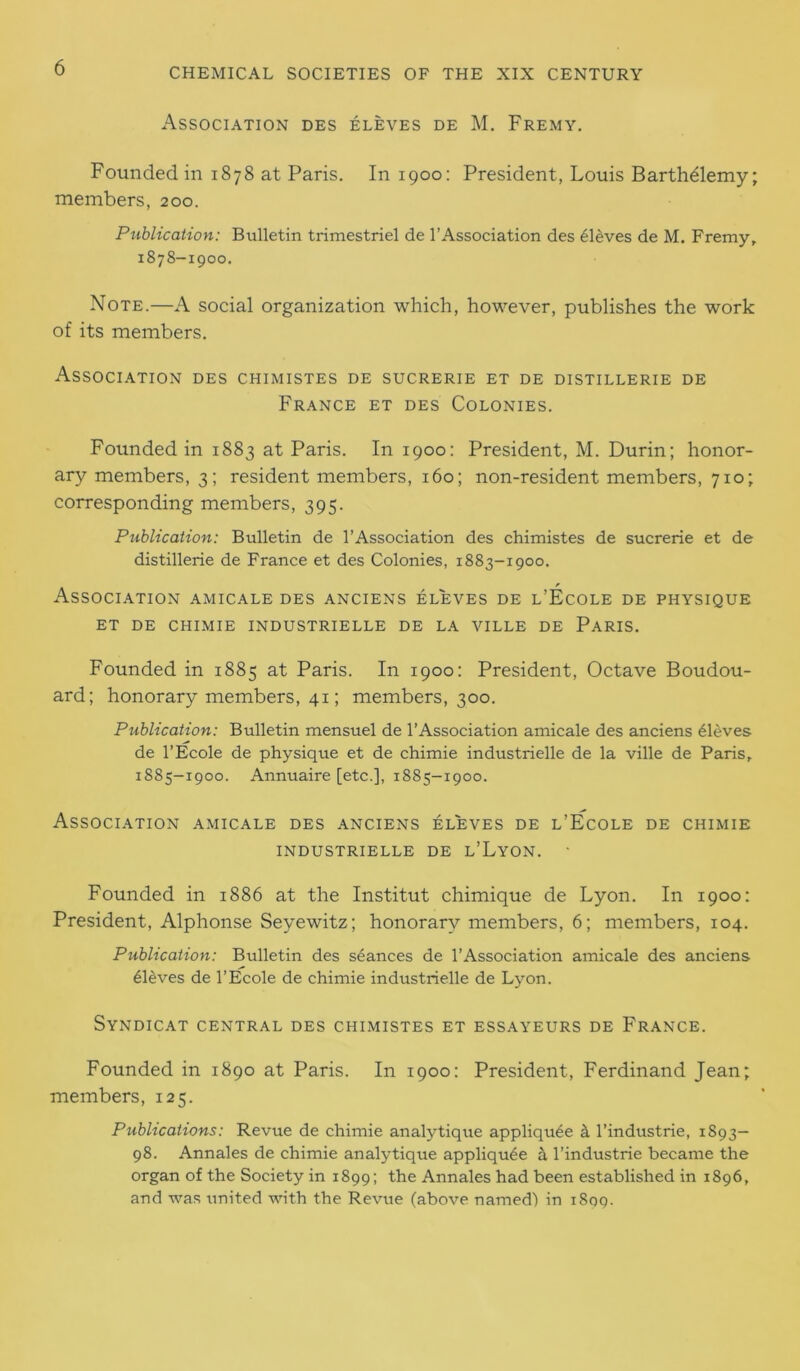 Association des eleves de M. Fremy. Founded in 1878 at Paris. In 1900: President, Louis Barthdlemy; members, 200. Publication: Bulletin trimestriel de l’Association des eleves de M. Fremy, 1878-1900. Note.—A social organization which, however, publishes the work of its members. Association des chimistes de sucrerie et de distillerie de France et des Colonies. Founded in 1883 at Paris. In 1900: President, M. Durin; honor- ary members, 3; resident members, 160; non-resident members, 710; corresponding members, 395. Publication: Bulletin de l’Association des chimistes de sucrerie et de distillerie de France et des Colonies, 1883-1900. Association amicale des anciens eleves de l’Ecole de physique ET DE CHIMIE INDUSTRIELLE DE LA VILLE DE PARIS. Founded in 1885 at Paris. In 1900: President, Octave Boudou- ard; honorary members, 41; members, 300. Publication: Bulletin mensuel de l’Association amicale des anciens sieves de l’Ecole de physique et de chimie industrielle de la ville de Paris, 1885-1900. Annuaire [etc.], 1885-1900. Association amicale des anciens eleves de l’Ecole de chimie INDUSTRIELLE DE l’LyON. Founded in 1886 at the Institut chimique de Lyon. In 1900: President, Alphonse Seyewitz; honorary members, 6; members, 104. Publication: Bulletin des stances de l’Association amicale des anciens 61dves de l’Ecole de chimie industrielle de Lyon. SyNDICAT CENTRAL DES CHIMISTES ET ESSAYEURS DE FRANCE. Founded in 1890 at Paris. In 1900: President, Ferdinand Jean; members, 125. Publications: Revue de chimie analytique appliqu^e k l’industrie, 1893- 98. Annales de chimie analytique appliqu^e a l’industrie became the organ of the Society in 1899; the Annales had been established in 1896, and was united with the Revue (above named) in 1899.