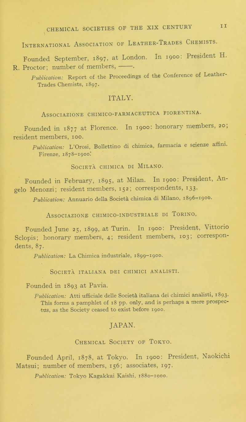 \ International Association of Leather-Trades Chemists. Founded September, 1897, at London. In 1900: President H R. Proctor; number of members, . Publication: Report of the Proceedings of the Conference of Leather- Trades Chemists, 1897. ITALY. Associazione chimico-farmaceutica fiorentina. Founded in 1877 at Florence. In 1900: honorary members, 20; resident members, 100. Publication: L’Orosi, Bollettino di chimica, farmacia e scienze affim. Firenze, 1878-1900.' SOCIETA CHIMICA DI MlLANO. Founded in February, 1895, at Milan. In 1900: President, An- gelo Menozzi; resident members, 152; correspondents, 133. Publication: Annuario della Society chimica di Milano, 1896-1900. Associazione chimico-industriale di Torino. Founded June 25, 1899, at Turin. In 1900: President, Vittorio Sclopis; honorary members, 4; resident members, 103; correspon- dents, 87. Publication: La Chimica industriale, 1899-1900. SOCIETA ITALIANA DEI CHIMICI ANALISTI. Founded in 1893 at Pavia. Publication: Atti ufficiale delle SocietA italiana dei chimici analisti, 1S93. This forms a pamphlet of 18 pp. only, and is perhaps a mere prospec- tus, as the Society ceased to exist before 1900. JAPAN. Chemical Society of Tokyo. Founded April, 1878, at Tokyo. In 1900: President, Naokichi Matsui; number of members, 156; associates, 197. Publication: Tokyo Kagakkai Kaishi. 1880—1000.