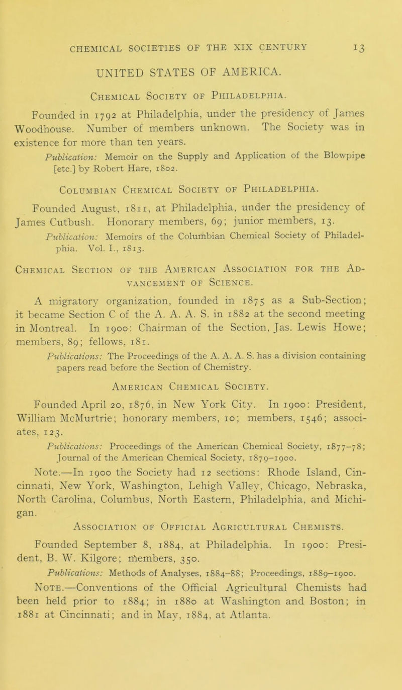 UNITED STATES OF AMERICA. Chemical Society of Philadelphia. Founded in 1792 at Philadelphia, under the presidency of James Woodhouse. Number of members unknown. The Society was in existence for more than ten years. Publication: Memoir on the Supply and Application of the Blowpipe [etc.] by Robert Hare, 1802. Columbian Chemical Society of Philadelphia. Founded August, 1811, at Philadelphia, under the presidency of James Cutbush. Honorary members, 69; junior members, 13. Publication: Memoirs of the Columbian Chemical Society of Philadel- phia. Vol. I., 1813. Chemical Section of the American Association for the Ad- vancement of Science. A migratory organization, founded in 1875 as a Sub-Section; it became Section C of the A. A. A. S. in 1882 at the second meeting in Montreal. In 1900: Chairman of the Section, Jas. Lewis Howe; members, 89; fellows, 181. Publications: The Proceedings of the A. A. A. S. has a division containing papers read before the Section of Chemistry'. American Chemical Society. Founded April 20, 1876, in New York City. In 1900: President, William McMurtrie; honorary members, 10; members, 1546; associ- ates, 123. Publications: Proceedings of the American Chemical Society, 1877-78; Journal of the American Chemical Society, 1879-1900. Note.—In 1900 the Society had 12 sections; Rhode Island, Cin- cinnati, New York, Washington, Lehigh Valley, Chicago, Nebraska, North Carolina, Columbus, North Eastern, Philadelphia, and Michi- gan. Association of Official Agricultural Chemists. Founded September 8, 1884, at Philadelphia. In 1900: Presi- dent, B. W. Kilgore; numbers, 350. Publications: Methods of Analyses, 1884-88; Proceedings, 1889-1900. Note.—Conventions of the Official Agricultural Chemists had been held prior to 1884; in 1880 at Washington and Boston; in 1881 at Cincinnati; and in May, 1884, at Atlanta.