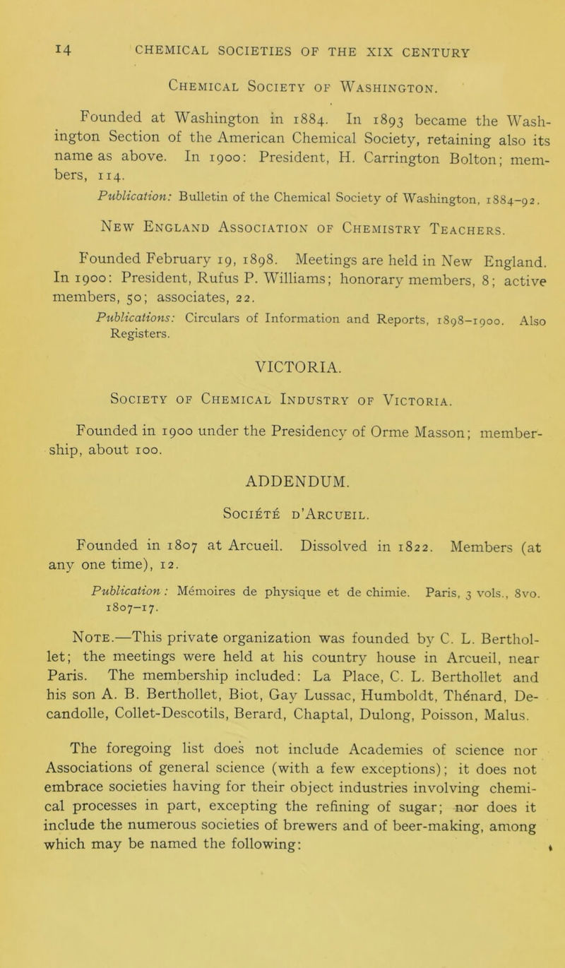 Chemical Society of Washington. Founded at Washington in 1884. In 1893 became the Wash- ington Section of the American Chemical Society, retaining also its name as above. In 1900: President, H. Carrington Bolton; mem- bers, 114. Publication: Bulletin of the Chemical Society of Washington, 1884-92. New England Association of Chemistry Teachers. Founded February 19, 1898. Meetings are held in New England. In 1900: President, Rufus P. Williams; honorary members, 8; active members, 50; associates, 22. Publications: Circulars of Information and Reports, 1898-1900. Also Registers. VICTORIA. Society of Chemical Industry of Victoria. Founded in 1900 under the Presidency of Orme Masson; member- ship, about 100. ADDENDUM. SOCIETE d’ArCUEIL. Founded in 1807 at Arcueil. Dissolved in 1822. Members (at any one time), 12. Publication: Memoires de physique et de chimie. Paris, 3 vols., 8vo. 1807-17. Note.—This private organization was founded by C. L. Berthol- let; the meetings were held at his country house in Arcueil, near Paris. The membership included: La Place, C. L. Berthollet and his son A. B. Berthollet, Biot, Gay Lussac, Humboldt, Th^nard, De- candolle, Collet-Descotils, Berard, Chaptal, Dulong, Poisson, Malus. The foregoing list does not include Academies of science nor Associations of general science (with a few exceptions); it does not embrace societies having for their object industries involving chemi- cal processes in part, excepting the refining of sugar; nor does it include the numerous societies of brewers and of beer-making, among which may be named the following: