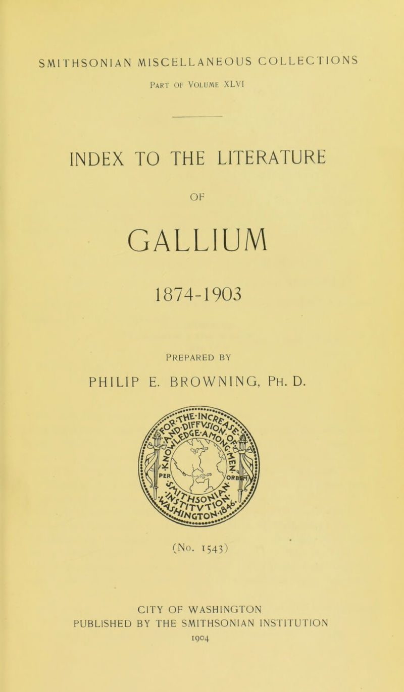 SMITHSONIAN MISCELLANEOUS COLLECTIONS Part of Volume XLVI INDEX TO THE LITERATURE OF GALLIUM 1874-1903 PREPARED BY PHILIP E. BROWNING, Ph. D. (No. 1543) CITY OF WASHINGTON PUBLISHED BY THE SMITHSONIAN INSTITUTION 1904