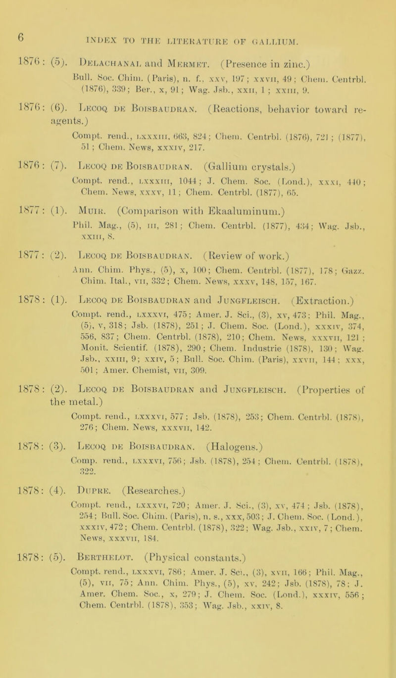 18/G: (5). Dklauhanal and Mkrmet. (Presence in zinc.) Bull. Soc. Chim. (Paris), n. f.. xxv, 1117; xxvii, 49; Chem. Centrbl. (1876), 339; Ber., x, 91 ; Wag. Jsb., xxn, 1 ; xxm, 9. 187b: (6). Lecoq de Boisbaudran. (Reactions, behavior toward re- agents.) Compt. rend., i.xxxm, 663, 834; Chem. Centrbl. (1876), 731 ; (1877), 51 ; Chem. News, xxxiv, 217. 187b: (7). Lecoq de Boisbaudran. (Gallium crystals.) Compt. rend., i.xxxm, 1044; J. Chem. Soc. (Bond.), xxxi, 440; Chem. News, xxxv, 11; Chem. Centrbl. (1877), 65. 1877 : (1). Muir. (Comparison with Ekaaluminum.) Phil. Mag., (5), m, 281; Chem. Centrbl. (1877), 484; Wag. Jsb., xxm, 8. 1877: (2). Lecoq de Boisbaudran. (Review of work.) Ann. Chim. Phys., (5), x, 100; Chem. Centrbl. (1877), 178; (4a/./.. Chim. Ttal., vn, 332; Chem. News, xxxv, 148, 157, 167. 1878: (1). Lecoq de Boisbaudran and Jungfleisch. (Extraction.) Compt. rend., i.xxxvi, 475; Amer. J. Sci., (3), xv, 473; Phil. Mag., (5), v, 318; Jsb. (1878), 251; J. Chem. Soc. (Lond.), xxxiv, 374, 556, 837; Chem. Centrbl. (1878), 210; Chem. News, xxxvii, 12J ; Monit. Scientif. (1878), 290; Chem. Industrie (1878), 130; Wag. Jsb., xxm, 9; xxiv, 5; Bull. Soc. Chim. (Paris), xxvii, 144: xxx, 501 ; Amer. Chemist, vii, 309. 1878: (2). Lecoq de Boisbaudran and Jungfleisch. (Properties of the metal.) Compt. rend., lxxxvi, 577: Jsb. (1878), 253; Chem. Centrbl. (1878), 276; Chem. News, xxxvii, 142. 1878: (3). Lecoq de Boisbaudran. (Halogens.) Comp, rend., lxxxvi, 756; Jsb. (1878), 254; Chem. Centrbl. (1878), 1878: (4). Dupre. (Researches.) Compt. rend., lxxxvi, 720; Amer. J. Sci., (3), xv, 474; Jsb. (1878), 254; Bull. Soc. Chim. (Paris), n. s., xxx,503; J. Chem. Soc. (Lond.), xxxiv, 472; Chem. Centrbl. (1878), 322; Wag. Jsb., xxiv, 7; Chem. News, xxxvii, 184. 1878: (5). Berthelot. (Physical constants.) Compt. rend., lxxxvi, 786; Amer. J. Sci., (3), xvn, 166; Phil. Mag., (5), vii, 75; Ann. Chim. Phys., (5), xv, 242; Jsb. (1878), 78; J. Amer. Chem. Soc., x, 279; J. Chem. Soc. (Lond.), xxxiv, 556; Chem. Centrbl. (1878), 353; Wag. Jsb., xxiv, 8.