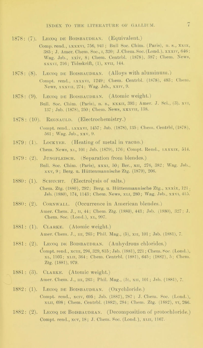 1878: (7). Lecoq de Boisbaudkan. (Equivalent.) Comp, rend., i.xxxvi, 756, 641 ; Bull Soc. Cliim. (Paris), n. s., xxix, 385; J. Amer. Chem. Soe., i, 320; J. Chem. Soc. (Lond.), xxxiv, 646; Wag. Jsb., xxiv, 8; Chem. Centrbl. (1878), 387; Chem. News, xxxvr, 216; Tidsskrift, (1), xvu, 144. 1878: (8). Lecoq de Boisbaudkan. (Alloys with aluminum.) Compt. rend., i.xxxvi, 1249; Chem. Centrbl. (1878), 483; Chem. News, xxxvii, 274; Wag. Jsb., xxiv, 9. 1878: (9). Lecoq de Boisbaudkan. (Atomic weight.) Bull. Soe. Cliim. (Paris), n. s., xxxn, 393; Amer. J. Sei., (3). xvi, 137; Jsb. (1878), 250; Chem. News, xxxvir, 138. 1878: (10). Regnauld. (Electrochemistry.) Compt. rend., i.xxxvi, 1457; Jsb. (1878), 135; Chem. Centrbl, (1878), 561; Wag. Jsb., xxv, 9. 1879: (1). Lockyer. (Heating of metal in vacuo.) Chem. News, xi., 101; Jsb. (1879), 176; Compt. Rend., i.xxxix, 514. 1879: (2). Jungfleisch. (Separation from blendes.) Bull. Soc. Cliim. (Paris), xxxi, 50; Ber., xu, 276, 382; Wag. Jsb., xxv, 9; Berg. u. Huttenmannische Ztg. (1879), 206. 1880: (1). Schucht. (Electrolysis of salts.) Chem. Ztg. (1880), 292; Berg. u. Huttenmannische Ztg., xxxix, 121 ■ Jsb. (1880), 174, 1143; Chem. News, xu, 280; Wag. Jsb., xxvi, 415. 1880: (2). Cornwall. (Occurrence in American blendes.) Amer. Chem. J., ii, 44; Chem. Ztg. (1880), 443; Jsb. (1880), 327; J. Chem. Soc. (Loud.), xl, 997. 1881: (1). Clarke. (Atomic weight.) Amer. Chem. J., nr, 263; Phil. Mag., (5), xii, 101 ; Jsb. (1881), 7. 1881 : (2). Lecoq de Boisbaudkan. (Anhydrous chlorides.) Compt. rend., xcnr, 294, 329, S15 ; Jsb. (1881), 221 ; Chem. Soc. (Lond.), xn, 1103; xl ii, 364; Chem. Centrbl. (1881), 645; (1882), 5; Chem. Ztg. (1881), 979. 1881 : (3). Clarke. (Atomic weight.) Amer. Chem. J., in, 263; Phil. Mag., (5), xir, 101 ; Jsb. (1881), 7. 1882: (1). Lecoq de Boisbaudran. (Oxychloride.) Compt. rend., xeiv, 695; Jsb. (1882), 287 ; J. Chem. Soc. (Lond.), xi.ii, 698; Chem. Centrbl. (1882), 284; Chem. Ztg. (1882), vi, 266. 1882: (2). Lecoq de Boisbaudran. (Decomposition of protochloride.) Compt. rend., xcv, 18; J. Chem. Soc. (Lond.), xui, 1167.