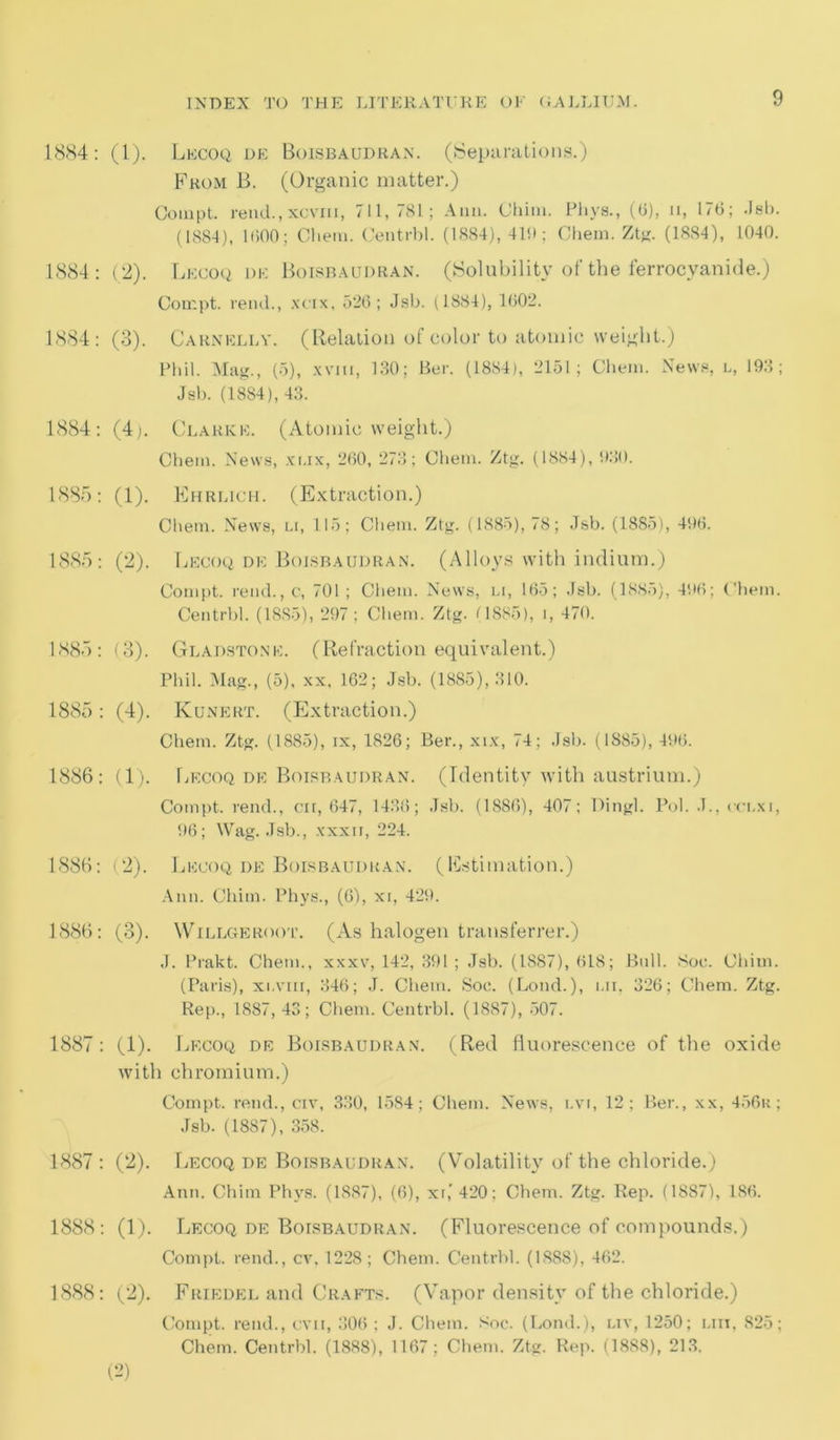 1884: (1). Lecoq de Boisbaudran. (Separations.) From B. (Organic matter.) Coinpt. rend., xoviii, 711,781; Ann. Chini. Phys., (6), n, 176; Jsb. (1884), 1600; Chern. Centrbl. (1884), 410; Chem. Ztg. (1884), 1040. 1884: (2). Lkcoq de Boisbaudran. (Solubility of the ferrocyanide.) Compt. rend., xcix, 526; Jsb. (1884), 1602. 1884: (3). Carnelly. (Relation of color to atomic weight.) Phil. Mag., (5), xvm, 130; Ber. (1884), 2151; Chem. News, l, 193; Jsb. (1884), 43. 1884: (4). Clarke. (Atomic weight.) Chem. News, xux, 260, 273; Chem. Ztg. (1884), 930. 1885: (1). Ehrlich. (Extraction.) Chem. News, u, 115; Chem. Ztg. (1885), 78; Jsb. (1885), 496. 1885: (2). Lecoq de Boisbaudran. (Alloys with indium.) Compt. rend., c, 701 ; Chem. News, u, 165; Jsb. (1885), 496; Chem. Centrbl. (1885), 297; Chem. Ztg. 0885), i, 470. 1885: (3). Gladstone. (Refraction equivalent.) Phil. Mag., (5), xx, 162; Jsb. (1885), 310. 1885: (4). Kunert. (Extraction.) Chem. Ztg. (1885), ix, 1826; Ber., xix, 74; Jsb. (1885), 496. 1886: (1). Lecoq de Boisbaudran. (Identity with austrium.) Compt. rend., on, 647, 1438; Jsb. (1886), 407; Dingl. Pol. .1., cci.xi, 96; Wag. Jsb., xxxii, 224. 1886: (2). Lecoq de Boisbaudran. (Estimation.) Ann. Chim. Phys., (6), xi, 429. 1886: (3). Willgeroot. (As halogen transferrer.) .1. Prakt. Chem., xxxv, 142, 391; Jsb. (1887), 618; Bull. Soc. Chim. (Paris), xi,vm, 346; J. Chem. Soe. (Loud.), nil, 326; Chem. Ztg. Rep., 1887,43; Chem. Centrbl. (1887), 507. 1887: (1). Lecoq de Boisbaudran. (Red fluorescence of the oxide with chromium.) Compt. rend., civ, 330, 1584; Chem. News, lvi, 12; Ber., xx, 456r; Jsb. (1887), 358. 1887: (2). Lecoq de Boisbaudran. (Volatility of the chloride.) Ann. Chim Phys. (1887), (6), xi,’420: Chem. Ztg. Rep. (1887), 186. 1888: (1). Lecoq de Boisbaudran. (Fluorescence of compounds.) Compt. rend., cv. 1228; Chem. Centrbl. (1888), 462. 1888: (2). Friedel and Crafts. (Vapor density of the chloride.) Compt. rend., cvn, 306 ; J. Chem. Soc. (Lond.), lit, 1250; mil 825; Chem. Centrbl. (1888), 1167; Chem. Ztg. Rep. (18S8), 213. (2)