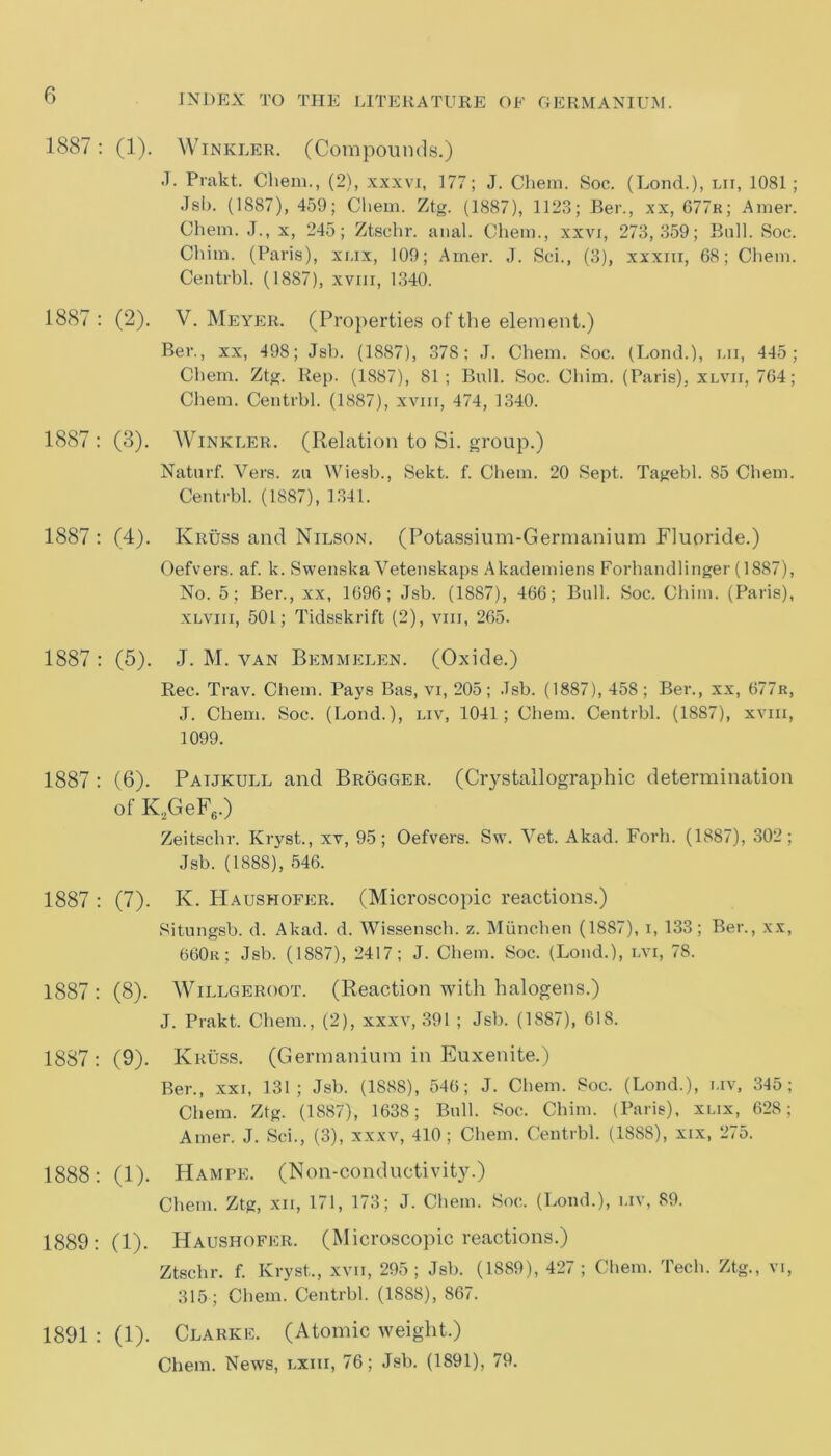 1887: (1). Winkler. (Compounds.) J. Prakt. Cliem., (2), xxxvi, 177; J. Chem. Soc. (Lond.), lii, 1081; Jsb. (1887), 459; Chem. Ztg. (1887), 1123; Ber., xx, 677r; Amer. Chem. J., x, 245; Ztschr. anal. Chem., xxvi, 273,359; Bull. Soc. Chim. (Paris), xi.ix, 109; Amer. J. Sci., (3), xxxm, 68; Chem. Centrbl. (1887), xvm, 1340. 1887 : (2). V. Meyer. (Properties of the element.) Ber., xx, 498; Jsb. (1887), 378; J. Chem. Soc. (Lond.), lii, 445; Chem. Ztg. Rep. (1887), 81; Bull. Soc. Chim. (Paris), xlvh, 764; Chem. Centrbl. (1887), xvm, 474, 1340. 1887 : (3). Winkler. (Relation to Si. group.) Naturf. Vers, zu Wiesb., Sekt. f. Chem. 20 Sept. Tagebl. 85 Chem. Centrbl. (1887), 1341. 1887 : (4). Kruss and Nilson. (Potassium-Germanium Fiuoride.) Oefvers. af. k. Swenska Vetenskaps Akademiens Forhandlinger (1887), No. 5; Ber., xx, 1696; Jsb. (1887), 466; Bull. Soc. Chim. (Paris), xlviii, 501; Tidsskrift (2), vm, 265. 1887 : (5). J. M. van Bemmelen. (Oxide.) Rec. Trav. Chem. Pays Bas, vi, 205; .Tsb. (1887), 458; Ber., xx, 677r, J. Chem. Soc. (Lond.), liv, 1041; Chem. Centrbl. (1887), xvm, 1099. 1887 : (6). Paijkull and Brogger. (Crystallographic determination of K2GeF6.) Zeitsclir. Kryst., xv, 95; Oefvers. Sw. Vet. Akad. Forh. (1887), 302; Jsb. (1888), 546. 1887 : (7). K. Haushofer. (Microscopic reactions.) Situngsb. d. Akad. d. Wissensch. z. Miinchen (1887), i, 133; Ber., xx, 660r; Jsb. (1887), 2417; J. Chem. Soc. (Lond.), lvi, 78. 1887 : (8). Willgeroot. (Reaction with halogens.) J. Prakt. Chem., (2), xxxv, 391 ; Jsb. (1887), 618. 1887; (9). Kruss. (Germanium in Euxenite.) Ber., xxi, 131; Jsb. (1888), 546; J. Chem. Soc. (Lond.), uv, 345; Chem. Ztg. (1887), 1638; Bull. Soc. Chim. (Paris), xlix, 628; Amer. J. Sci., (3), xxxv, 410 ; Chem. Centrbl. (1888), xix, 275. 1888: (1). Hampe. (Non-conductivity.) Chem. Ztg, xn, 171, 173; J. Chem. Soc. (Lond.), uv, 89. 1889: (1). Haushofer. (Microscopic reactions.) Ztschr. f. Kryst., xvii, 295; Jsb. (1889), 427 ; Chem. Tech. Ztg., vi, 315; Chem. Centrbl. (1888), 867. 1891 : (1). Clarke. (Atomic weight.) Chem. News, lxiii, 76; Jsb. (1891), 79.