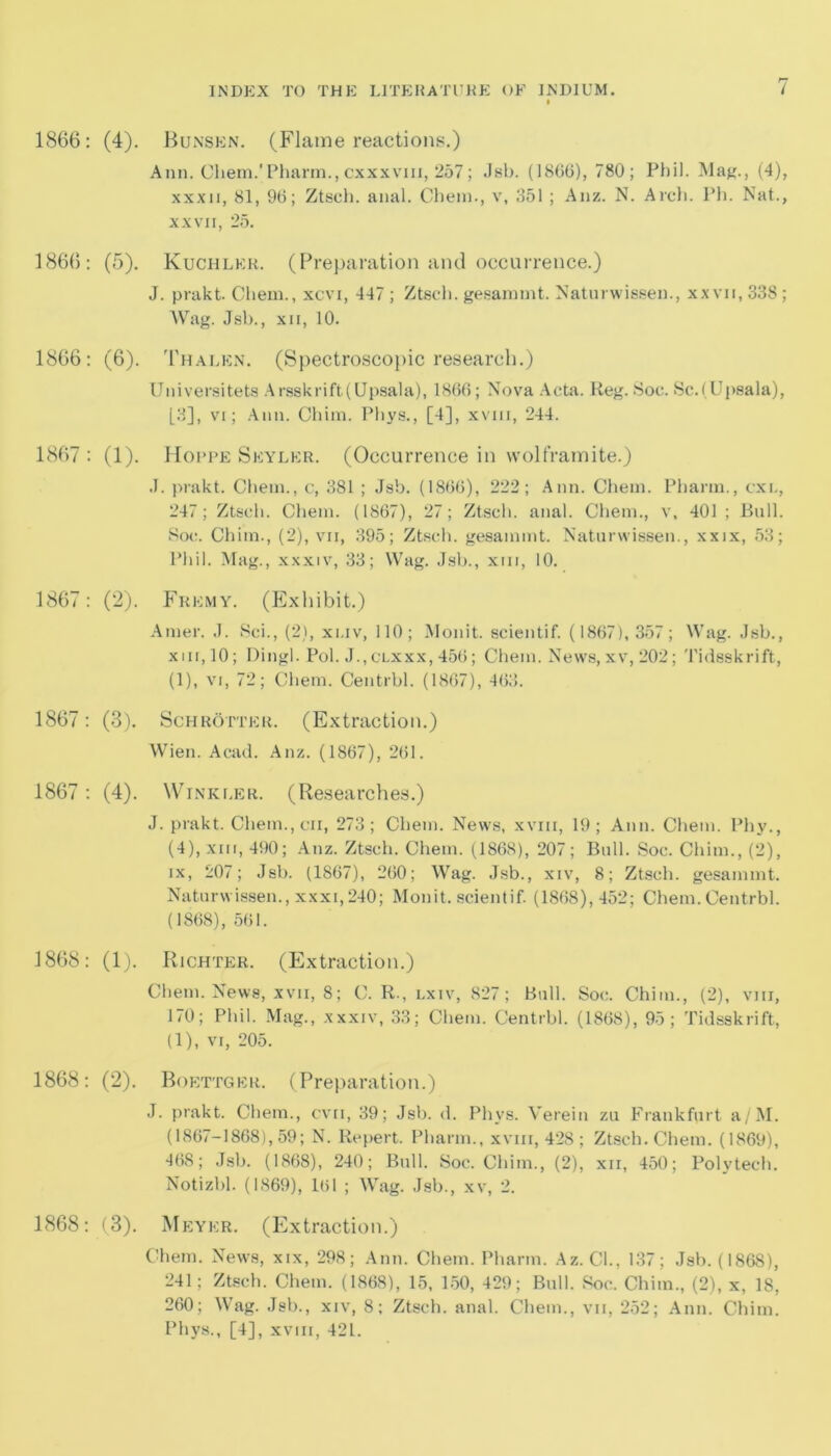 1866: (4). Bunsen. (Flame reactions.) Ann. Cliem.'Pharm., cxxxvm, 257; Jsb. (1806), 780; Phil. Mag., (4), xxxii, 81, 96; Ztsch. anal. Chein., v, 851 ; Anz. N. Arch. Ph. Nat., xxvii, 25. 1866: (5). Kuchler. (Preparation and occurrence.) J. prakt. Chem., xcvi, 447 ; Ztsch. gesamint. Naturwissen., xxvii, 338; AVag. Jsb., xii, 10. 1866: (6). Thalen. (Spectroscopic research.) Universitets Arsskrift(Upsala), 1866; Nova Acta. Keg. Soc. Sc.(Upsala), [8], vi; Ann. Chim. Phys., [4], xvm, 244. 1867 : (1). Hoppe Seyler. (Occurrence in wolframite.) J. prakt. Chein., c, 381 ; Jsb. (1866), 222; Ann. Chem. Pharin., cxl, 247; Ztsch. Chem. (1867), 27; Ztsch. anal. Chem., v, 401 ; Bull. Soc. Chim., (2), vii, 395; Ztsch. gesamint. Naturwissen., xxix, 53; Phil. Mag., xxxiv, 33; Wag. Jsb., xm, 10. 1867: (2). Fremy. (Exhibit.) Amer. J. Sci., (2), xi.iv, 110; Monit. scientif. (1867), 357 ; Wag. Jsb., xiii,10; Dingl. Pol. J.,clxxx, 456; Chem. News, xv, 202; Tidsskrift, (1), vi, 72; Chem. Centrbl. (1867), 463. 1867: (3). Schrotter. (Extraction.) Wien. Acad. Anz. (1867), 261. 1867 : (4). Winkler. (Researches.) J. prakt. Chem.jCii, 273; Chem. News, xviii, 19; Ann. Chem. Phy., (4), xm, 490; Anz. Ztsch. Chem. (1868), 207; Bull. Soc. Chim., (2), ix, 207; Jsb. (1867), 260; Wag. Jsb., xiv, 8; Ztsch. gesamint. Naturwissen., xxxi,240; Monit. scientif. (1868), 452; Chem. Centrbl. (1868), 561. 1868: (1). Richter. (Extraction.) Chem. News, xvn, 8; C. R., lxiv, 827; Bull. Soc. Chim., (2), vm, 170; Phil. Mag., xxxiv, 33; Chem. Centrbl. (1868), 95; Tidsskrift, (1), vi, 205. 1868: (2). Boettger. (Preparation.) J. prakt. Chem., cvn, 39; Jsb. d. Phys. Verein zu Frankfurt a/M. (1867-1868), 59; N. Repert. Pharin., xvm, 428; Ztsch. Chem. (1869), 468; Jsb. (1868), 240; Bull. Soc. Chim., (2), xn, 450; Polytech. Notizbl. (1869), 161 ; Wag. Jsb., xv, 2. 1868: (3). Meyer. (Extraction.) Chem. News, xix, 298; Ann. Chem. Pharin. Az. Cl., 137; Jsb. (1868), 241; Ztsch. Chem. (1868), 15, 150, 429; Bull. Soc. Chim., (2), x, 18, 260; Wag. Jsb., xiv, 8; Ztsch. anal. Chem., vii, 252; Ann. Chim. Phys., [4], xvm, 421.