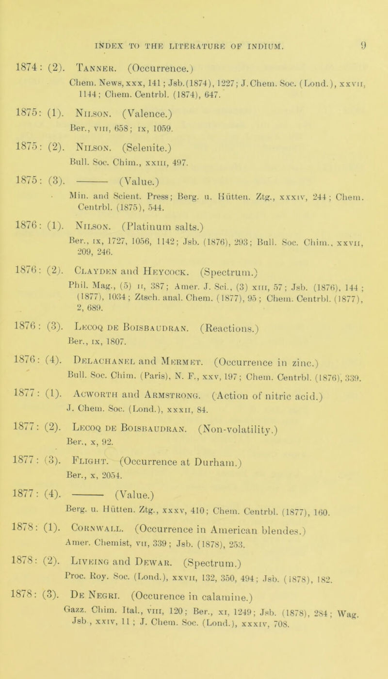 1874: (2). Tanner. (Occurrence.) Chem. News,xxx, 141; Jsb.(1874), 1227; J.Chem. Soe. (Lond.), xxvu, 1144; Chem. Centrbl. (1874), 047. 1875: (1). Nii.son. (Valence.) Ber., vm, 658; ix, 1059. 1875: (2). Nilson. (Selenite.) Bull. Soe. Chiin., xxm, 497. 1875: (3). (Value.) Min. and Scient. Press; Berg. u. Hiitten. Ztg., xxxiv, 244; Chem. Centrbl. (1875), 544. 1876: (1). Nilson. (Platinum salts.) Ber., ix, 1727, 1056, 1142; Jsb. (1876), 293; Bull. Soc. Chim.. xxvii, 209, 246. 1876: (2). Clayden and Heycock. (Spectrum.) Phil. Mag., (5) ir, 387; Amer. J. Sci., (3) xm, 57; Jsb. (1876), 144 ; (1877), 1034; Ztsch. anal. Chem. (1877), 95; Chem. Centrbl. (1877), 2, 689. 1876: (3). Lecoq de Boisbaudran. (Reactions.) Ber., ix, 1S07. 18(6: (4). Delachanel and Mermet. (Occurrence in zinc.) Bull. Soc. Chim. (Paris), N. F., xxv, 197; Chem. Centrbl. (1876), 339. 1877: (1). Ac worth and Armstrong. (Action of nitric acid.) J. Chem. Soc. (Lond.), xxxii, 84. 1877 : (2). Lecoq de Boisbaudran. (Non-volatility.) Ber., x, 92. 1877: (3). Flight. (Occurrence at Durham.) Ber., x, 2054. 1877: (4). (Value.) Berg. u. Hiitten. Ztg., xxxv, 410; Chem. Centrbl. (1877), 160. 18(8: (1). Cornwall. (Occurrence in American blendes.) Amer. Chemist, vti, 339; Jsb. (1878), 253. 18( 8: (2). Liveing and Dewar. (Spectrum.) Proc. Roy. Soc. (Lond.), xxvu, 132, 350, 494; Jsb. (1878), 182. 1878: (3). De Negri. (Occurence in calamine.) Gazz. Chim. Ital., vm, 120; Ber., xi, 1249; Jsb. (1878), 284; Wag. Jsb , xxiv, 11 ; J. Chem. Soc. (Lond.), xxxiv, 708.