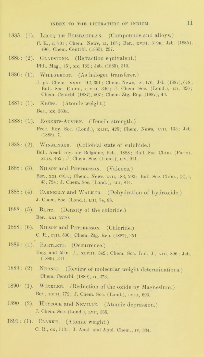 1885: (1). Lecoq de Boisbaudran. (Compounds and alloys.) C. R., c, 701 ; Chem. News, i.i, 165; Ber., xviii, 319r; Jsb. (1885), 496; Chem. Centrbl. (1885), 297. 1885: (2). Gladstone. (Refraction equivalent.) Phil. Mag., (5), xx, 162; Jsb. (1885), 310. 1886: (1). Willgeroqt. (As halogen transferer.) J. pk. Chem., xxxv, 142,391 ; Chem. News, i.v, 176; Jsb. (1887), 618; Bull. Soc. Chim., xi-Viii, 346; J. Chem. Soc. (Loud.), ui, 326; Chem. Centrbl. (1887), 507; Chem. Ztg. Rep. (1887), 43. 1887: (1). Kruss. (Atomic weight.) Ber., xx, 360a. 1888: (1). Roberts-Austen. (Tensile strength.) Proc. Roy. Soc. (Load.), xi.in, 425; Chem. News, i.vii, 133; Jsb. (1888), 7. 1888: (2). Winssinger. (Colloidal state of sulphide.) Bull. Acad. roy. de Belgique, Feb., 1888; Bull. Soc. Chim. (Paris), xux, 452; J. Chem. Soc. (Loud.), i.iv, 911. 1888: (3). Nilson and Pettersson. (Valence.) Ber., xxi, 691r; Chem., News, i.vii, 183, 292; Bull. Soc. Chim., (3), i, 43, 724; J. Chem. Soc. (bond.), liii, 814. 1888: (4). Carnelly and Walker. (Dehydration of hydroxide.) J. Chem. Soc. (Loud.), liii, 74, 88. 1888: (5). Blitz. (Density of the chloride.) Ber., xxi, 2770. 1888: (6). Nilson and Pettersson. (Chloride.) C. R., cvn, 500; Chem. Ztg. Rep. (1887), 254. 1889: (1). Bartlett. (Occurrence.) Eng. and Min. J., xi.vm, 342; Chem. Soc. Ind. J., vm, 896; Jsb. (1889), 341. 1889 : (2). Nernst. (Review of molecular weight determinations.) Chem. Centrbl. (1889), ii, 273. 1890: (1). Winkler. (Reduction of the oxide by Magnesium.) Ber., xxm, 772; J. Chem. Soc. (bond.), lviii, 693. 1890: (2). Heycock and Neville. (Atomic depression.) J. Chem. Soc. (bond.), lvii, 385. 1891: (1). Clarke. (Atomic weight.) C. R., ex, 1131; J. Anal, and Appl. Chem., iv, 334.