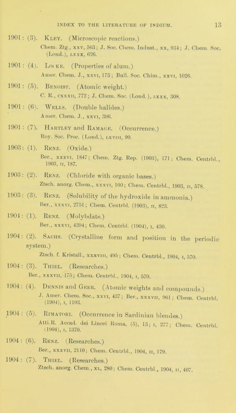 1901 : (3). Kley. (Microscopic reactions.) Chem. Ztg., xxv, 503; J. Soc. Cliem. Indus!., xx, 934; J. Chem. Soc. (Loud.), i.xxx, 626. 1901: (4). Locke. (Properties of alum.) Anier. Cliem. J., xxvi, 173; Bull. Soc. Chim., xxvi, 1026. 1901 : (5). Benoist. (Atomic weight.) C. R., cxxxii, 772; J. Chem. Soc. (Loud.), i.xxx, 308. 1901 : (6). Wells. (Double halides.) Amer. Chem. J., xxvi, 396. 1901 : (7). Hartle y and Ramage. (Occurrence.) Roy. Soc. Broc. (bond.), lxviii, 99. 1903: (1). Renz. (Oxide.) Ber., xxxvi, 1847; Chem. Ztg. Rep. (1903), 171; Chem. Centrbh, 1903, ii, 187. 1903: (2). Renz. (Chloride with organic bases.) Ztsch. anorg. Chem., xxxvi, 100; Chem. Centrbh, 1903, n, 578. 1903: (3). Renz. (Solubility of the hydroxide in ammonia.) Ber., xxxvi, 2751; Chem. Centrbh (1903J, ii, 823. 1901: (1). Renz. (Molybdate.) Ber., xxxvi, 4394; Chem. Centrbh (1904), i, 430. 1904: (2). Sachs. (Crystalline form and position in the periodic system.) Ztsch. f. Kristalh, xxxvm, 495; Chem. Centrbh, 1904, i, 570. 1904: (3). Thiel. (Researches.) Ber., xxxvii, 175; Chem. Centrbh, 1904, i, 570. 1904: (4). Dennis and Geer. (Atomic weights and compounds.) J. Amer. Chem. Soc., xxvi, 437; Ber., xxxvii, 961 ; Chem. Centrbl (1904), i, 1193. 1904: (5). Rimatori. (Occurrence in Sardinian blendes.) Atti.R. Accad. dei Lincei Roma, (5), 13; i, 277; Chem. Centrbh (1904), i, 1370. 1904: (6). Renz. (Researches.) Ber., xxxvii, 2110; Chem. Centrbh, 1904, ii, 179. 1904: (7). Thiel. (Researches.) Ztsch. anorg. Chem., xl, 280; Chem. Centrbh, 1904, ii, 407.