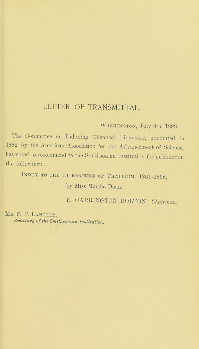 LETTER OF TRANSMITTAL. Washington, July 6th, 1898. The Committee on Indexing Chemical Literature, appointed in 1882 by the American Association for the Advancement of Science, has voted to recommend to the Smithsonian Institution for publication the following:— Index to the Literature of Thallium, 1861-1896, by Miss Martha Doan. H. CARRINGTON BOLTON, Chairman. Mr. S. P. Langley, Secretary of the Smithsonian Institution.