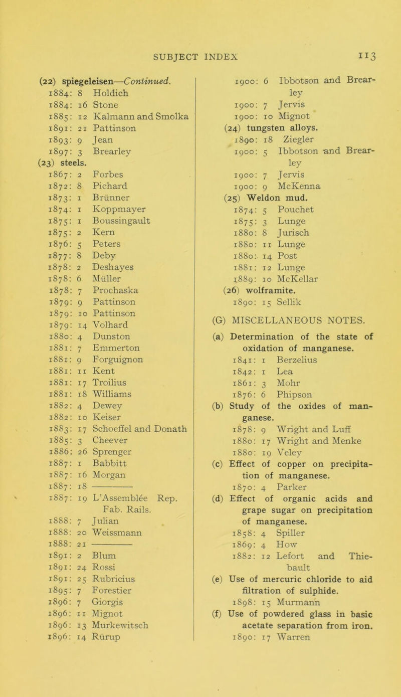 (22) spiegeleisen—Continued. 1884: 8 Holdich 1884: 16 Stone 1885: 12 Kalmann and Smolka 1891: 21 Pat tin son 1893: 9 Jean 1897: 3 Brearley (23) steels. 1867: 2 Forbes 1872: 8 Pichard 1873: 1 Brunner 1874: 1 Koppmayer 1875: 1 Boussingault 1875: 2 Kern 1876: 5 Peters 1877: 8 Deby 1878: 2 Deshayes 1878: 6 Muller 1878: 7 Prochaska 1879: 9 Pattinson 1879: xo Pattinson 1879: 14 Volhard 1880: 4 Dunston 1881: 7 Emmerton 1881: 9 Forguignon 1881: 11 Kent 1881: 17 Troilius 1881: 18 Williams 1882: 4 Dewey 1882: 10 Keiser 1883: 17 Schoeffel and Donath 1885: 3 Cheever 1886: 26 Sprenger 1887: 1 Babbitt 1887: 16 Morgan 1887: 18 1887: 19 L’AssembKe Rep. Fab. Rails. 1888: 7 Julian 1888: 20 Weissmann 1888: 21 1891: 2 Blum 1891: 24 Rossi 1891: 25 Rubricius 1895: 7 Forestier 1896: 7 Giorgis 1896: 11 Mignot 1896: 13 Murkewitsch 1896: 14 Rurup 1900: 6 Ibbotson and Brear- ley 1900: 7 Jervis 1900: 10 Mignot (24) tungsten alloys. 1890: 18 Ziegler 1900: 5 Ibbotson and Brear- ley 1900: 7 Jervis 1900: 9 McKenna (25) Weldon mud. 1874: 5 Pouchet 1875: 3 Lunge 1880: 8 Jurisch 1880: 11 Lunge 1880: 14 Post 1881: 12 Lunge 1889: 10 McKellar (26) wolframite. 1890: 15 Sellik (G) MISCELLANEOUS NOTES. (a) Determination of the state of oxidation of manganese. 1841: 1 Berzelius 1842: 1 Lea 1861: 3 Mohr 1876: 6 Phipson (b) Study of the oxides of man- ganese. 1878: 9 Wright and Luff 1880: 17 Wright and Menke 1880: 19 Veley (c) Effect of copper on precipita- tion of manganese. 1870: 4 Parker (d) Effect of organic acids and grape sugar on precipitation of manganese. 1858: 4 Spiller 1869: 4 How 1882: i2 Lefort and Thie- bault (e) Use of mercuric chloride to aid filtration of sulphide. 1898: 15 Murmann (f) Use of powdered glass in basic acetate separation from iron. 1890: 17 Warren