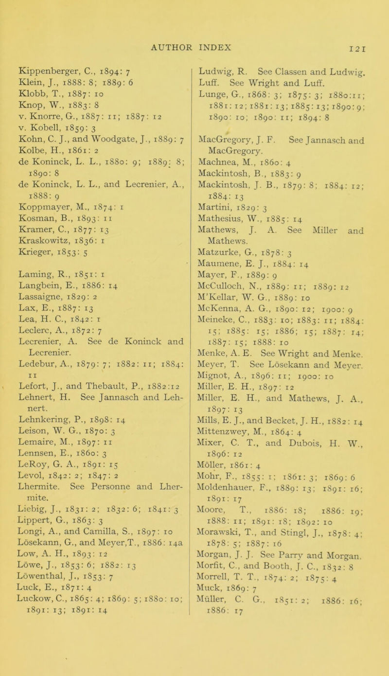 Kippenberger, C., 1894: 7 Klein, J., 1888: 8; 1889: 6 Klobb, T., 1S87: 10 Knop, W., 1883: 8 v. Knorre, G., 1887: 11; 1887: 12 v. Kobell, 1859: 3 Kohn, C. J., and Woodgate, J., 1S89: 7 Kolbe, H., 1861: 2 de Koninck, L. L., 1880: 9; 1889: 8; 1890: 8 de Koninck, L. L., and Lecrenier, A., 1888: 9 Koppmayer, M., 1874: 1 Kosman, B., 1893: 11 Kramer, C., 1877: 13 Kraskowitz, 1836: 1 Krieger, 1853: 5 Laming, R., 1851: 1 Langbein, E., 1886: 14 Lassaigne, 1829: 2 Lax, E., 1887: 13 Lea, H. C., 1842: 1 Leclerc, A., 1872: 7 Lecrenier, A. See de Koninck and Lecrenier. Ledebur, A., 1879: 7; 1882: 11; 1884: 11 Lefort, J., and Thebault, P., 1882:12 Lehnert, H. See Jannasch and Leh- nert. Lehnkering, P., 1898: 14 Leison, W. G., 1870: 3 Lemaire, M., 1897: 11 Lennsen, E., i860: 3 LeRoy, G. A., 1891: 15 Levol, 1842: 2; 1847: 2 Lhermite. See Personne and Lher- mite. Liebig, J., 1831: 2; 1832:6; 1841:3 Lippert, G., 1863: 3 Longi, A., and Camilla, S., 1897: 10 Losekann, G., and Meyer,T., 1886: 14a Low, A. H., 1893: 12 Lowe, J., 1853: 6; 1882: 13 Lowenthal, J,, 1S53: 7 Luck, E., 1871: 4 Luckow, C., 1865: 4; 1869: 5; 1880: 10; 1891: 13; 1891: 14 Ludwig, R. See Classen and Ludwig. Luff. See Wright and Luff. Lunge, G., 1868: 3; 1875:3; 1880:11; 1881: 12; 1881: 13;1885:13;1890:9; 1890: 10; 1890: 11, 1894: 8 MacGregory, J. F. See Jannasch and MacGregory. Machnea, M., i860: 4 Mackintosh, B., 1883: 9 Mackintosh, J. B., 1879: 8; 1884: 12; 1884: 13 Martini, 1829: 3 Mathesius, W., 1885: 14 Mathews, J. A. See Miller and Mathews. Matzurke, G., 1878: 3 Maumene, E. J., 1884: 14 Mayer, F., 1889: 9 McCulloch, N., 1889: 11; 1889: 12 M’Kellar, W. G., 1889: 10 McKenna, A. G., 1890: 12; 1900: 9 Meineke, C., 1883: 10; 1883: 11; 1884: 15; 1885: 15; 1886; 15; 1887: 14; 1887: 15; 1888: 10 Menke, A. E. See Wright and Menke. Meyer, T. See Losekann and Meyer. Mignot, A., 1896: 11; 1900: 10 Miller, E. H., 1897: 12 Miller, E. H., and Mathews, J. A., 1897:13 Mills, E. J., and Becket, J. H., 1882: 14 Mittenzwey, M., 1864: 4 Mixer, C. T., and Dubois, H. W., 1896: 12 ; Moller, 1861: 4 Mohr, F., 1855: 1; 1861:3; 1869:6 Moldenhauer, F., 1889: 13; 1891: 16; 1891: 17 Moore, T., 1886: 18; 1886: 19; 1888: 11; 1891: 18; 1892: 10 Morawski, T., and Stingl, J., 1878: 4; 1878: 5; 1887: 16 Morgan, J. J. See Parry and Morgan. Morfit, C., and Booth, J. C., 1832: 8 Morrell, T. T., 1874: 2; 1875: 4 Muck, 1869: 7 Muller, C. G., 1851:2; 1886: 16; 1886: 17