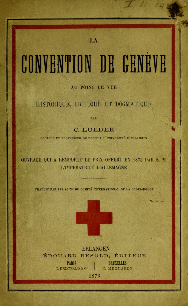 AU POÏNT DE VUE HISTORIQUE, CRITIQUE ET DOGMATIQUE C. LUEDEK DOCTEUR ET PROFESSEUR DE DROIT A l’uNIVERSITÉ d’eRLANGEN OUVRAGE QUf A REMPORTÉ LE PRIX OFFERT EN 1873 PAR S. M. LTMPÉRATRICE D’ALLEMAGNE TRADUIT PAR DES SOINS DU COMITE INTERNATIONAL DE LA CROIX-ROUGE ERLANGEN ÉDOUARD BESOLD, ÉDITEUR PARIS I BRliXELLES c. KEINWALD à e« I C. MÜQUARDT 1876