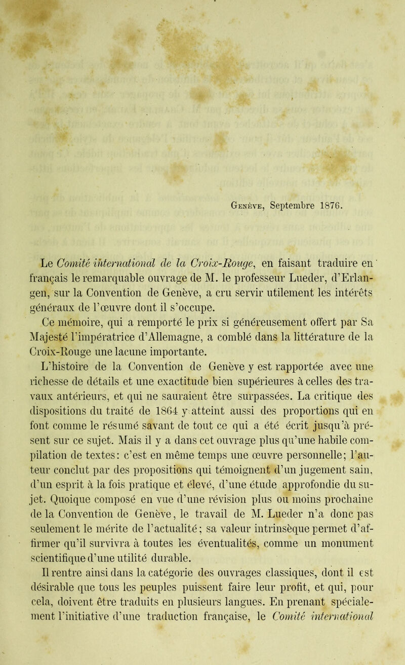 Genève, Septembre 1876. Le Comité international de la Croix-Rouge, en faisant traduire en ‘ français le remarquable ouvrage de M. le professeur Lueder, d’Erlan- gen, sur la Convention de Genève, a cru servir utilement les intérêts généraux de l’œuvre dont il s’occupe. Ce mémoire, qui a remporté le prix si généreusement offert par Sa Majesté l’impératrice d’Allemagne, a comblé dans la littérature de la Croix-Rouge une lacune importante. L’histoire de la Convention de Genève y est rapportée avec une richesse de détails et une exactitude bien supérieures à celles des tra- vaux antérieurs, et qui ne sauraient être surpassées. La critique des dispositions du traité de 1864 y^ atteint aussi des proportions qui en font comme le résumé savant de tout ce qui a été écrit jusqu’à pré- sent sur ce sujet. Mais il y a dans cet ouvrage plus qu’une habile com- pilation de textes: c’est en même temps une œuvre personnelle; l’au- teur conclut par des propositions qui témoignent d’un jugement sain, d’un esprit à la fois pratique et élevé, d’une étude approfondie du su- jet. Quoique composé en vue d’une révision plus ou moins prochaine delà Convention de Genève, le travail de M. Lueder n’a donc pas seulement le mérite de l’actualité; sa valeur intrinsèque permet d’af- firmer qu’il survivra à toutes les éventualités, comme un monument scientifique d’une utilité durable. Il rentre ainsi dans la catégorie des ouvrages classiques, dont il est désirable que tous les peuples puissent faire leur profit, et qui, pour cela, doivent être traduits en plusieurs langues. En prenant spéciale- ment l’initiative d’une traduction française, le Comité international