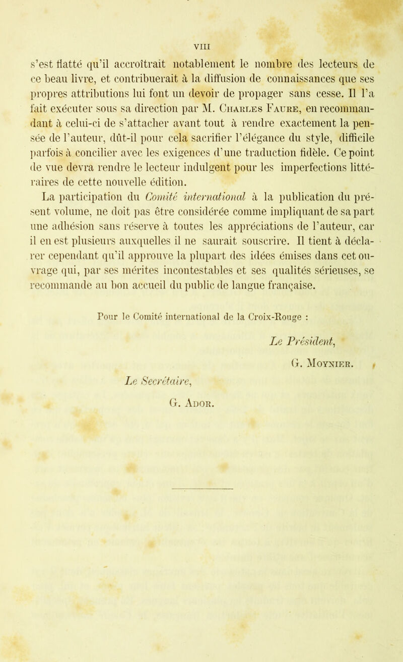 s’est tiatté qu’il accroîtrait notablement le nombre des lecteurs de ce beau livre, et contribuerait à la diffusion de connaissances que ses propres attributions lui font un devoir de propager sans cesse. Il l’a fait exécuter sous sa direction par M. Chaules Faure, en recomman- dant à celui-ci de s’attacher avant tout à rendre exactement la pen- sée de l’auteur, dût-il pour cela sacrifier l’élégance du style, difficile parfois à concilier avec les exigences d’une traduction fidèle. Ce point de vue devra rendre le lecteur indulgent pour les imperfections litté- raires de cette nouvelle édition. La participation du Comité international à la publication du pré- sent volume, ne doit pas être considérée comme impliquant de sa part une adhésion sans réserve à toutes les appréciations de l’auteur, car il en est plusieurs auxquelles il ne saurait souscrire. Il tient à décla- rer cependant qu’il approuve la plupart des idées émises dans cet ou- vrage qui, par ses mérites incontestables et ses qualités sérieuses, se recommande au bon accueil du public de langue française. Pour le Comité international de la Croix-Koiige : Le Secrétaire^ G. Ador. Le Président^ G. Moynier.