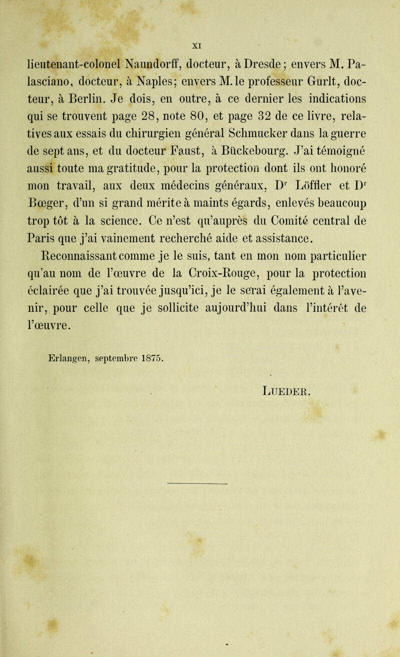 lieutenant-colonel Naundorff, docteur, à Dresde; envers M. Pa-= lasciano, docteur, à Naples; envers M.le professeur Gurlt, doc- teur, à Berlin. Je dois, en outre, à ce dernier les indications qui se trouvent page 28, note 80, et page 32 de ce livre, rela- tives aux essais du chirurgien général Sclimucker dans la guerre de sept ans, et du docteur Faust, à Bückebourg. J’ai témoigné aussi toute ma gratitude, pour la protection dont ils ont honoré mon travail, aux deux médecins généraux, D Loffler et D’' Bœger, d’un si grand mérite à maints égards, enlevés beaucoup trop tôt à la science. Ce n’est qu’auprès du Comité central de Paris que j’ai vainement recherché aide et assistance. Reconnaissant comme je le suis, tant en mon nom particulier qu’au nom de l’œuvre de la Croix-Bouge, pour la protection éclairée que j’ai trouvée jusqu’ici, je le serai également à l’ave- nir, pour celle que je sollicite aujourd’hui dans l’intérét de l’œuvre. Erlangen, septembre 1875. Luedek.