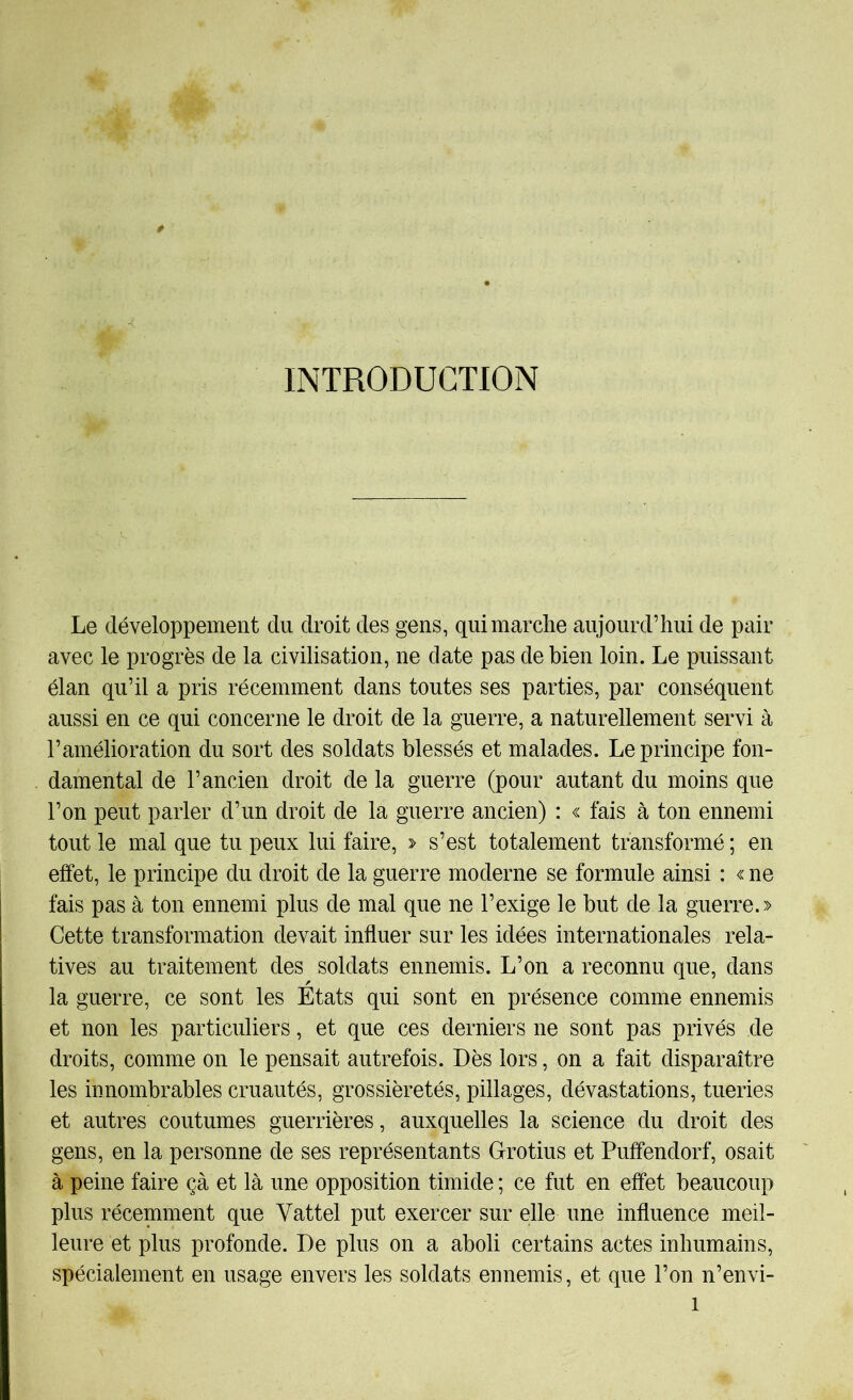 INTRODUCTION Le développement du droit des gens, qui marche aujourd’hui de pair avec le progrès de la civilisation, ne date pas de bien loin. Le puissant élan qu’il a pris récemment dans toutes ses parties, par conséquent aussi en ce qui concerne le droit de la guerre, a naturellement servi à l’amélioration du sort des soldats blessés et malades. Le principe fon- damental de l’ancien droit de la guerre (pour autant du moins que l’on peut parler d’un droit de la guerre ancien) : « fais à ton ennemi tout le mal que tu peux lui faire, > s’est totalement transformé ; en effet, le principe du droit de la guerre moderne se formule ainsi : « ne fais pas à ton ennemi plus de mal que ne l’exige le but de la guerre.» Cette transformation devait influer sur les idées internationales rela- tives au traitement des soldats ennemis. L’on a reconnu que, dans la guerre, ce sont les États qui sont en présence comme ennemis et non les particuliers, et que ces derniers ne sont pas privés de droits, comme on le pensait autrefois. Dès lors, on a fait disparaître les innombrables cruautés, grossièretés, pillages, dévastations, tueries et autres coutumes guerrières, auxquelles la science du droit des gens, en la personne de ses représentants Grotius et Puffendorf, osait à peine faire çà et là une opposition timide ; ce fut en effet beaucoup plus récemment que Vattel put exercer sur elle une influence meil- leure et plus profonde. De plus on a aboli certains actes inhumains, spécialement en usage envers les soldats ennemis, et que l’on n’envi-