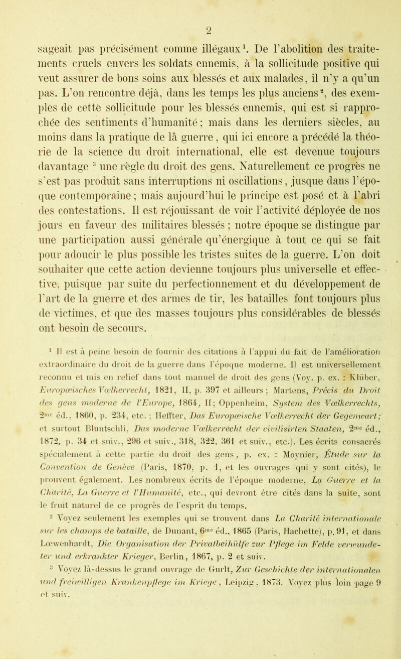 sageait pas précisément comme illégaux ^ De Tabolition des traite- ments cruels envers les soldats ennemis, à la sollicitude positive qui veut assurer de bons soins aux blessés et aux malades, il n’y a qu’un pas. L'on rencontre déjà, dans les temps les plus anciens % des exem- ples de cette sollicitude pour les blessés ennemis, qui est si rappro- chée des sentiments d’humanité ; mais dans les derniers siècles, au moins dans la pratique de là guerre, qui ici encore a précédé la théo- rie de la science du droit international, elle est devenue toujours davantage une règle du droit des gens. Naturellement ce progrès ne s'est pas produit sans interruptions ni oscillations, jusque dans l’épo- que contemporaine ; mais aujourd’hui le principe est posé et à l’abri des contestations. Il est réjouissant de voir l’activité déployée de nos jours en faveur des militaires blessés ; notre époque se distingue par une participation aussi générale qu’énergique à tout ce qui se fait ])Our adoucir le plus possible les tristes suites de la guerre. L’on doit souhaiter que cette action devienne toujours plus universelle et effec- tive, puisque par suite du perfectionnement et du développement de l'art de la guerre et des armes de tir, les batailles font toujours plus de victimes, et que des masses toujours plus considérables de blessés ont besoin de secours. 1 II est à peine besoin de fournir des citations à l'appui du fait de Famélioration extraordinaire du di'oit de la guerre dans l’époque moderne. Il est universellement reconnu et mis en relief dans tout manuel de droit des gens (Voy. p. ex, : Klüber, EuropœischesVo;lkerrechl, 1821, II, p. 397 et ailleurs; Martens, Précis du Droit des gens moderne de l'Europe, 1864, II; Oppenheim, System des Vœlkerrechts, 2''‘ éd.. 1860, p. 234, etc. : llelîter, Bas Europæische Vœlkerrecht der Gecjenwart; et surtout Bluntschli, Bas moderne Vœlkerrêcht der civilisirten Staaten, 2'® éd., 1872, p. 34 et suiv., 296 et suiv., 318, 322, 361 et suiv., etc.). Les écrits consacrés spécialement à cette partie du droit des gens, p, ex. : Moynier, Étude sur la Convention de Genève (Paris, 1870, p. 1, et les ouvrages qui y sont cités), le prouvent également. Les nombreux écrits de l’époque moderne, La Guerre et la Charité, La Guerre et rHurnanité, etc., qui devront être cités dans la suite, sont le fruit naturel de ce progrès de l’esprit du temps. - Voyez seulement les exemples qui se ti ouvent dans La Charité inteniationale sur les champs de bataille, de Dunant, O'® éd., 1865 (Pai is, Hachette), p.91, et dans Lrewenhardt, Bic Organisation der Privatbeihülfe zur Pflege im Felde verwunde- ter und erkrankter Krieger, Berlin, 1867, p. 2 et suiv. ^ Voyez là-dessus le grand ouvrage de Gurlt, Zur Geschichte der internationalen und frcivnUigen Krankenpflege im Kriege, Leipzig. 1873. Voyez plus loin page 9 et suiv.