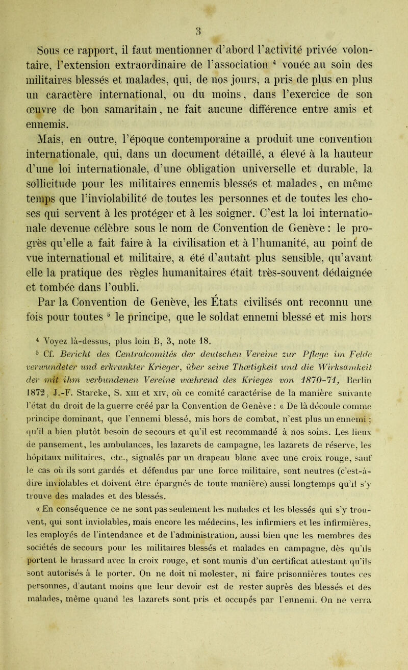 Sous ce rapport, il faut mentionner d’abord l’activité privée volon- taire, l’extension extraordinaire de l’association ^ vouée au soin des militaires blessés et malades, qui, de nos jours, a pris de plus en plus un caractère international, ou du moins, dans l’exercice de son œuvre de bon samaritain, ne fait aucune différence entre amis et ennemis. Mais, en outre, l’époque contemporaine a produit une convention internationale, qui, dans un document détaillé, a élevé à la hauteur d’une loi internationale, d’une obligation universelle et durable, la s^ollicitude pour les militaires ennemis blessés et malades, en même temps que l’inviolabilité de toutes les personnes et de toutes les cho- ses qui servent à les protéger et à les soigner. C’est la loi internatio- nale devenue célèbre sous le nom de Convention de Genève : le pro- grès qu’elle a fait faire à la civilisation et à l’humanité, au point: de vue international et militaire, a été d’autant plus sensible, qu’avant elle la pratique des règles humanitaires était très-souvent dédaignée et tombée dans l’oubli. Par la Convention de Genève, les États civilisés ont reconnu une fois pour toutes ® le principe, que le soldat ennemi blessé et mis hors ^ Voyez là-dessus, plus loin B, 3, note 18. ° Cf. Bericht des Centralcomités der deutschen Vereine zur Pflege im Felde venvimdeter und erkrankter Kriëger, über seine Thœtigkeit und die Wirksamkeit der mit ihm verbundenen Vereine wœhrend des Krieges von i810-Hl, Berlin 1872, J.-F. Starcke, S. xiii et xiv, où ce comité caractérise de la manière suivante l’état du droit de la guerre créé par la Convention de Genève : « De là découle comme principe dominant, que l’ennemi blessé, mis hors de combat, n’est plus un ennemi ; qu’il a bien plutôt besoin de secours et qu’il est recommandé à nos soins. Les lieux de pansement, les ambulances, les lazarets de campagne, les lazarets de réserve, les hôpitaux militaires, etc., signalés par un drapeau blanc avec une croix rouge, sauf le cas où ils sont gardés et défendus par une force militaire, sont neutres (c’est-à- dire inviolables et doivent être épargnés de toute manière) aussi longtemps qu’il s’y trouve des malades et des blessés. « En conséquence ce ne sont pas seulement les malades et les blessés qui s’y trou- vent, qui sont inviolables, mais encore les médecins, les infirmiers et les infirmières, les employés de l’intendance et de l’administration, aussi bien que les membres des sociétés de secours pour les militaires blessés et malades en campagne, dès qu’ils portent le brassard avec la croix rouge, et sont munis d’un certificat attestant qu’ils sont autorisés à le porter. On ne doit ni molester, ni faire prisonnières toutes ces personnes, d’autant moins que leur devoir est de rester auprès des blessés et des malades, même quand les lazarets sont pris et occupés par l'ennemi. On ne verra