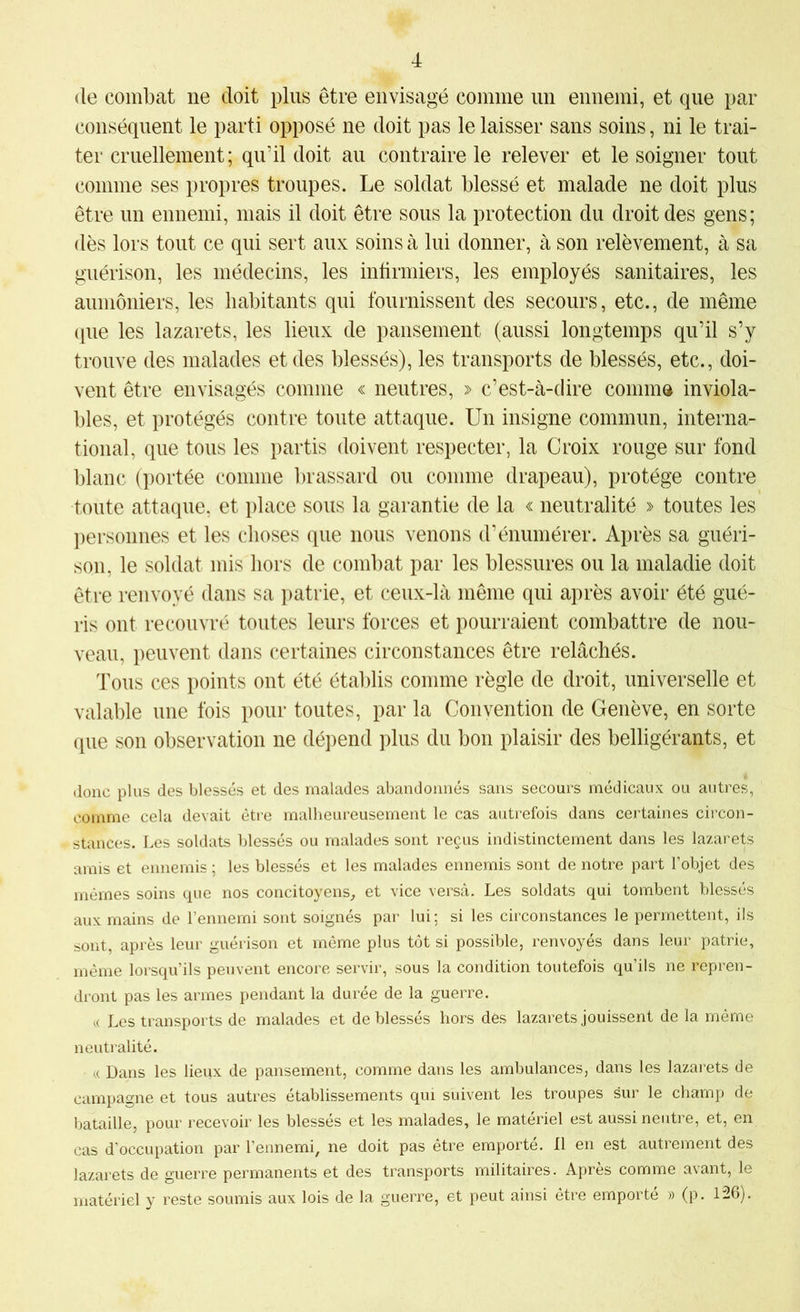 (le combat ne doit plus être envisagé comme un ennemi, et que par conséquent le parti opposé ne doit pas le laisser sans soins, ni le trai- ter cruellement; qu’il doit au contraire le relever et le soigner tout comme ses propres troupes. Le soldat blessé et malade ne doit plus être un ennemi, mais il doit être sous la protection du droit des gens; dès lors tout ce qui sert aux soins à lui donner, à son relèvement, à sa guérison, les médecins, les infirmiers, les employés sanitaires, les aumôniers, les habitants qui fournissent des secours, etc., de même (pie les lazarets, les lieux de pansement (aussi longtemps qu’il s’y trouve des malades et des blessés), les transports de blessés, etc., doi- vent être envisagés comme « neutres, » c’est-à-dire comma inviola- bles, et protégés contre toute attaque. Un insigne commun, interna- tional, que tous les partis doivent respecter, la Croix rouge sur fond blanc (portée comme brassard ou comme drapeau), protège contre toute attaque, et place sous la garantie de la « neutralité » toutes les personnes et les choses que nous venons d’énumérer. Après sa guéri- son, le soldat mis hors de combat par les blessures ou la maladie doit être renvoyé dans sa patrie, et ceux-là même qui après avoir été gué- ris ont recouvré toutes leurs forces et pourraient combattre de nou- veau, peuvent dans certaines circonstances être relâchés. Tous ces points ont été étalilis comme règle de droit, universelle et valable une fois pour toutes, par la Convention de Genève, en sorte que son observation ne dépend plus du bon plaisir des belligérants, et donc plus des blessés et des malades abandonnés sans secours médicaux ou autres, comme cela devait être malheureusement le cas autrefois dans certaines circon- stances. Les soldats blessés ou malades sont reçus indistinctement dans les lazarets amis et ennemis ; les blessés et les malades ennemis sont de notre part l’objet des mêmes soins que nos concitoyens^ et vice versa. Les soldats qui tombent blessés aux mains de l’ennemi sont soignés par lui; si les circonstances le permettent, ils sont, après leur guérison et même plus tôt si possible, renvoyés dans leur patrie, même lorsqu’ils peuvent encore servir, sous la condition toutefois qu’ils ne repren- dront pas les armes pendant la durée de la guerre. « Les transports de malades et de blessés hors dès lazarets jouissent de la même neutralité. n Dans les lieux de pansement, comme dans les ambulances, dans les lazarets de campagne et tous autres établissements qui suivent les troupes sur le champ de bataille, pour recevoir les blessés et les malades, le matériel est aussi neutre, et, en cas d’occupation par l’ennemi, ne doit pas être emporté, fl en est autrement des lazarets de guerre permanents et des transports militaires. Après comme avant, le matériel y reste soumis aux lois de la guerre, et peut ainsi être emporté » (p. 126).