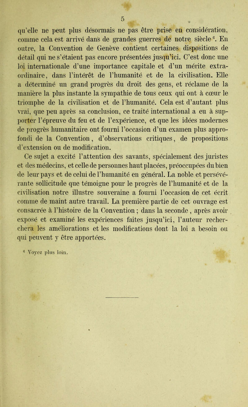 qu’elle ne peut plus désormais ne pas être prise en considération, comme cela est arrivé dans de grandes guerres de notre siècle En outre, la Convention de Genève contient certaines dispositions de détail qui ne s’étaient pas encore présentées jusqu’ici. C’est donc une loi internationale d’une importance capitale et d’un mérite extra- ordinaire, dans l’intérêt de l’humanité et de la civilisation. Elle a déterminé un grand progrès du droit des gens, et réclame de la manière la plus instante la sympathie de tous ceux qui ont à cœur le triomphe de la civilisation et de l’humanité. Cela est d’autant plus vrai, que peu après sa conclusion, ce traité international a eu à sup- porter l’épreuve du feu et de l’expérience, et que les idées modernes de progrès humanitaire ont fourni l’occasion d’un examen plus appro- fondi de la Convention, d’observations critiques, de propositions d’extension ou de modification. Ce sujet a excité l’attention des savants, spécialement des juristes et des médecins, et celle de personnes haut placées, préoccupées du bien de leur pays et de celui de l’humanité en général. La noble et persévé- rante sollicitude que témoigne pour le progrès de l’humanité et de la civilisation notre illustre souveraine a fourni l’occasion de cet écrit comme de maint autre travail. La première partie de cet ouvrage est consacrée à l’histoire de la Convention ; dans la seconde , après avoir exposé et examiné les expériences faites jusqu’ici, l’auteur recher- chera les améliorations et les modifications dont la loi a besoin ou qui peuvent y être apportées. Voyez plus loin.