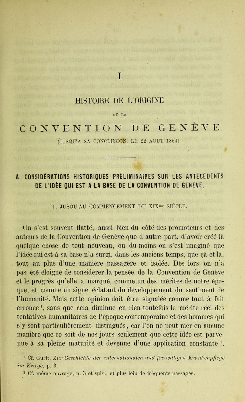 I HISTOIRE DE L’ORIGINE DE LA CONVENTION DE GENÈVE (JUSQU'A SA CONCLUSION, LE 22 AOUT 1864) A. CONSIDÉRATIONS HISTORIQUES PRÈLIlVlINAIRES SUR LES ANTÉCÉDENTS DE L’IDÉE QUI EST A LA BASE DE LA CON'VENTION DE GENÈVE. 1. JUSQU’AU COMMENCEMENT DU XIX‘^e SIÈCLE. On S’est souvent flatté, aussi bien du côté des promoteurs et des auteurs de la Convention de Genève que d’autre part, d’avoir créé là quelque chose de tout nouveau, ou du moins on s’est imaginé que l’idée qui est à sa base n’a surgi, dans les anciens temps, que çà et là, tout au plus d’une manière passagère et isolée. Dès lors on n’a pas été éloigné de considérer la pensée de la Convention de Genève et le progrès qu’elle a marqué, comme un des mérites de notre épo- que, et comme un signe éclatant du développement du sentiment de l’humanité. Mais cette opinion doit être signalée comme tout à fait erronée ’, sans que cela diminue en rien toutefois le mérite réel des tentatives humanitaires de l’époque contemporaine et des hommes qui s’y sont particulièrement distingués, car l’on ne peut nier en aucune manière que ce soit de nos jours seulement que cette idée est parve- nue à sa pleine maturité et devenue d’une application constante ^ ^ Cf. Gurlt, Zur Geschichte der internationalen und frehuüligen Krankenpflege im Kriege, p. 3. 2 Cf. même ouvrage, p. 3 et suiv., et plus loin de fréquents passages.