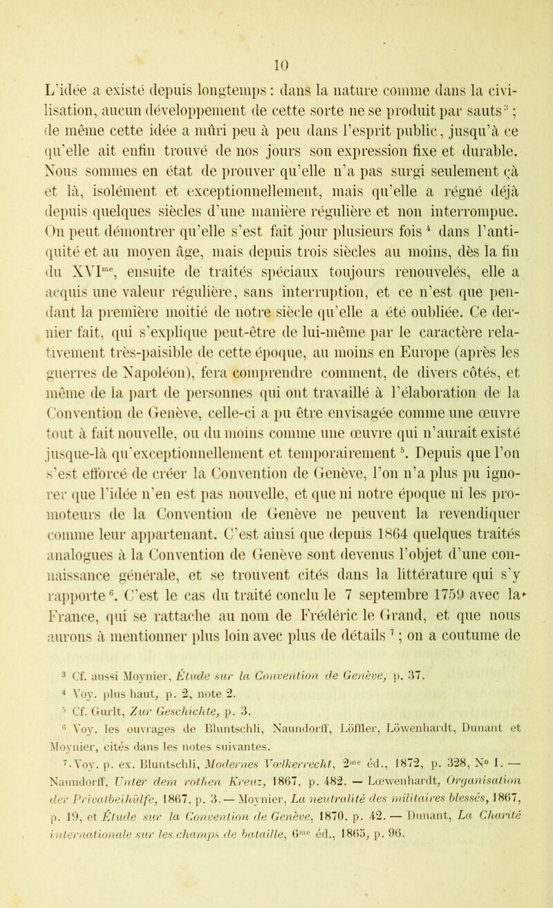 L’idée a existé depuis longtemps : dans la nature comme dans la civi- lisation, aucun développement de cette sorte ne se produit par sauts*’ ; de même cette idée a mûri peu à peu dans l’esprit public, jusqu’à ce qu’elle ait enlin trouvé de nos jours son expression fixe et durable. Nous sommes en état de prouver qu’elle n’a pas surgi seulement çà et là, isolément et exceptionnellement, mais qu’elle a régné déjà depuis quelques siècles d’une manière régulière et non interrompue. On peut démontrer qu’elle s’est fait jour plusieurs fois ^ dans l’anti- quité et au moyen âge, mais depuis trois siècles au moins, dès la fin du ensuite de traités spéciaux toujours renouvelés, elle a acquis une valeur régulière, sans interruption, et ce n’est que pen- dant la première moitié de notre siècle qu’elle a été oubliée. Ce der- nier fait, qui s’explique peut-être de lui-même par le caractère rela- tivement très-paisible de cette époque, au moins en Europe (après les guerres de Napoléon), fera comprendre comment, de divers côtés, et même de la part de personnes qui ont travaillé à l’élaboration de' la Convention de Genève, celle-ci a pu être envisagée comme une œuvre tout à fait nouvelle, ou du moins comme une œuvre qui n’aurait existé jusque-là qu'excei)tionnellement et temporairement ^ Depuis que l’on s’est efforcé de créer la Convention de Genève, l’on n’a plus pu igno- rer que l’idée n’en est pas nouvelle, et que ni notre époque ni les pro- moteurs de la Convention de Genève ne peuvent la revendiquer comme leur apiiartenant. C’est ainsi que depuis 1864 quelques traités analogues à la Convention de Genève sont devenus l’objet d’une con- naissance générale, et se trouvent cités dans la littérature qui s’y rapporte®. C’est le cas du traité conclu le 7 septembre 1759 avec la** France, qui se rattache au nom de Frédéric le Grand, et que nous aurons à mentionner plus loin avec plus de détails ’ ; on a coutume de 3 Cf. aussi Moyiiier, Élude sur la Convention de Genève, p. 37. Yoy. plus haug p. 2, note 2. ^ Cf. Gurlt, Zur Geschichte, p. 3. ® Voy. les ouvrages de Bluntschli, NaundorlT, I.ofller, Lowenliardt, Dunant et Moynier, cités dans les notes suivantes. ^•Yoy. p. ex. Bluntschli, Modernes Vœïkerrecht^ 2'e éd., 1872, p. 328, N° 1. — NaundorlT, Unter dem rothen Kreuz, 1867, p. 482. — Lœwenhardg Organisation der Privatheihülfe, 1867. p. 3. — Moynier, La neutralité des militaires blessés, 1867, p. 19, et Étude sur la Convention de Genève^ 1870, p. 42. — Dunant, La Charité internationale sur les champs de bataille, 6’e éd., 186o^ p. 96.