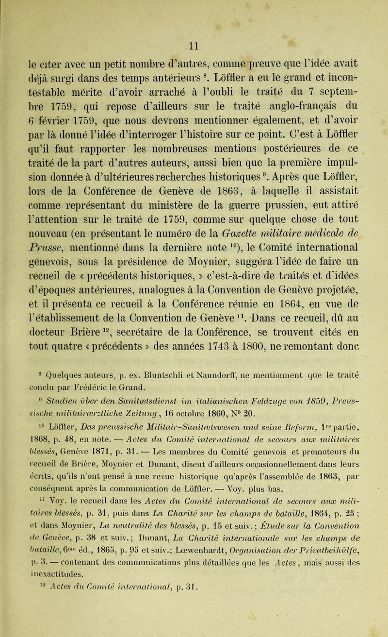 le citer avec un petit nombre d’autres, comme preuve que l’idée avait déjà surgi dans des temps antérieurs Lôffler a eu le grand et incon- testable mérite d’avoir arraché à l’oubli le traité du 7 septem- bre 1759, qui repose d’ailleurs sur le traité anglo-français du 6 février 1759, que nous devrons mentionner également, et d’avoir par là donné l’idée d’interroger l’histoire sur ce point. C’est à Lôffler qu’il faut rapporter les nombreuses mentions postérieures de ce traité de la part d’autres auteurs, aussi bien que la première impul- sion donnée à d’ultérieures recherches historiques ^ Après que Lôffler, lors de la Conférence de Genève de 1863, à laquelle il assistait comme représentant du ministère de la guerre prussien, eut attiré l’attention sur le traité de 1759, comme sur quelque chose de tout nouveau (en présentant le numéro de la Gaisette militaire médicale de Prusse, mentionné dans la dernière note ^°), le Comité international genevois, sous la présidence de Moynier, suggéra l’idée de faire un recueil de « précédents historiques, » c’est-à-dire de traités et d'idées d’époques antérieures, analogues à la Convention de Genève projetée, et il présenta ce recueil à la Conférence réunie en 1864, en vue de l’établissement de la Convention de Genève ’h Dans ce recueil, dû au docteur Brière secrétaire de la Conférence, se trouvent cités en tout quatre «précédents » des années 1743 à 1800, ne remontant donc ® Quelques auteurs, p. ex. Bluntschli et Naundorff, ne mentionnent que le traité conclu par Frédéric le Grand. ® Sludien ïiber den Sanitœtsdienst im italianischen Feldzuge von i859, Preus- sische militairœrziliche Zeitung, 16 octobre 1860, N° 20. Lôffler, Das preussische Militair-Sanitœtswesen und seine Pieform, Repartie, 1868, p. 4-8, en note. — .4c^es du Comité international de secours aux militaires blessés, Genève 1871, p. 31. — Les membres du Comité genevois et promoteurs du recueil de Brière, Moynier et Dunant, disent d’ailleurs occasionnellement dans leurs écrits, qu’ils n’ont pensé à une revue historique qu’après l’assemblée de 1863, par conséquent après la communication de Lôffler. —■ Voy. plus bas. Il Voy. le recueil dans les Actes du Comité international de secours aux mili- taires blessés, p. 31, puis dans La Charité sur les champs de bataille, 1864, p. 25 ; et dans Moynier, La neutralité des blessés, p. 15 et suiv. ; Étude sur la Convention de Genève, p. 38 et suiv.; Dunant, La Charité internationale sur les champs de bataille, 6'^^ éd., I860, p. 93 et suiv.; Lœwenhardt, Organisation der Privatbeihülfe, P- 3. — contenant des communications plus détaillées que les Actes, mais aussi des inexactitudes. 1^ Actes du Comité international, p. 31.