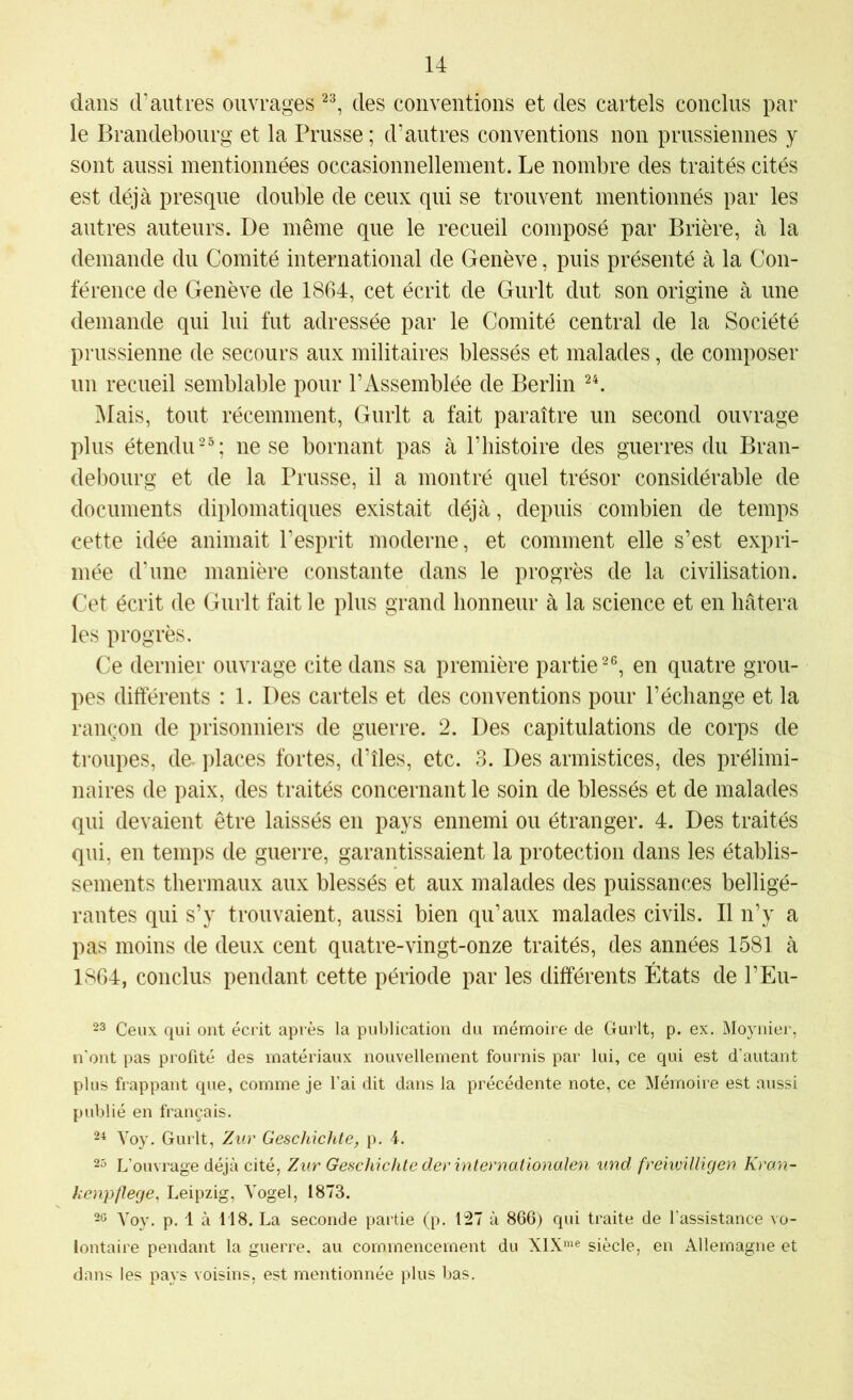 dans (Fautres ouvrages des conventions et des cartels conclus par le Brandebourg et la Prusse ; d’autres conventions non prussiennes y sont aussi mentionnées occasionnellement. Le nombre des traités cités est déjà presque double de ceux qui se trouvent mentionnés par les autres auteurs. De même que le recueil composé par Brière, à la demande du Comité international de Genève, puis présenté à la Con- férence de Genève de 1864, cet écrit de Giirlt dut son origine à une demande qui lui fut adressée par le Comité central de la Société prussienne de secours aux militaires blessés et malades, de composer un recueil semblable pour l’Assemblée de Berlin Mais, tout récemment, Gurlt a fait paraître un second ouvrage plus étendu-^; ne se bornant pas à F histoire des guerres du Bran- debourg et de la Prusse, il a montré quel trésor considérable de documents diplomatiques existait déjà, depuis combien de temps cette idée animait l’esprit moderne, et comment elle s’est expri- mée d’une manière constante dans le progrès de la civilisation. Cet écrit de Gurlt fait le plus grand honneur à la science et en hâtera les progrès. Ce dernier ouvrage cite dans sa première partie en quatre grou- pes différents : 1. Des cartels et des conventions pour l’échange et la rançon de prisonniers de guerre. 2. Des capitulations de corps de troupes, de. places fortes, d’îles, etc. 3. Des armistices, des prélimi- naires de paix, des traités concernant le soin de blessés et de malades qui devaient être laissés en pays ennemi ou étranger. 4. Des traités qui, en temps de guerre, garantissaient la protection dans les établis- sements thermaux aux blessés et aux malades des puissances belligé- rantes qui s’y trouvaient, aussi bien qu’aux malades civils. Il n’y a pas moins de deux cent quatre-vingt-onze traités, des années 1581 à 1864, conclus pendant cette période par les différents États de FEu- 23 Ceux qui ont écrit après la publication du mémoire de Gurlt, p. ex. Moynier, n'ont pas profité des matériaux nouvellement fournis par lui, ce qui est d’autant plus frappant que, comme je l’ai dit dans la précédente note, ce Mémoire est aussi publié en français. 2^ Voy. Gurlt, Zur Geschichte, p. 4. 23 L’ouvrage déjà cité, Zur Geschichlederinternationalen und freiwilligen Kran- kenpflege, Leipzig, Vogel, 1873. 23 Voy, p. 1 à 118. La seconde partie (p. 127 à 866) qui traite de l’assistance vo- lontaire pendant la guerre, au commencement du XIX”'® siècle, en Allemagne et dans les pays voisins, est mentionnée plus bas.