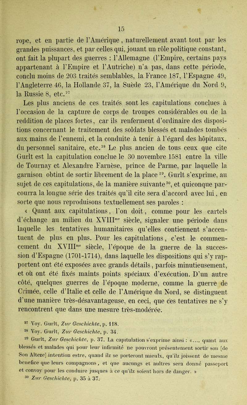 rope, et en partie de l’Amérique, naturellement avant tout par les grandes puissances, et par celles qui, jouant un rôle politique constant, ont fait la plupart des guerres : l’Allemagne (l’Empire, certains pays appartenant à l’Empire et l’Autriche) n’a pas, dans cette période, conclu moins de 203 traités semblables, la France 187, l’Espagne 49, l’Angleterre 46, la Hollande 37, la Suède 23, l’Amérique du Nord 9, la Russie 8, etc. Les plus anciens de ces traités sont les capitulations conclues à l’occasion de la capture de corps de troupes considérables ou de la reddition de places fortes, car ils renferment d’ordinaire des disposi- tions concernant le traitement des soldats blessés et malades tombés aux mains de l’ennemi, et la conduite à tenir à l’égard des hôpitaux, du personnel sanitaire, etc.-^® Le plus ancien de tous ceux que cite Gurlt est la capitulation conclue le 30 novembre 1581 entre la ville de Tournay et Alexandre Farnèse, prince de Parme, par laquelle la garnison obtint de sortir librement de la place Gurlt s’exprime, au sujet de ces capitulations, de la manière suivante^®, et quiconque par- courra la longue série des traités qu’il cite sera d’accord avec lui, en sorte que nous reproduisons textuellement ses paroles : < Quant aux capitulations, l’on doit, comme pour les cartels d’échange au milieu du XVIIH® siècle, signaler une période dans laquelle les tentatives humanitaires qu’elles contiennent s’accen- tuent de plus en plus. Pour les capitulations, c’est le commen- cement du XV1II“® siècle, l’époque de la guerre de la succes- sion d’Espagne (1701-1714), dans laquelle les dispositions qui s’y rap- portent ont été exposées avec grands détails, parfois minutieusement, et oh ont été fixés maints points spéciaux d’exécution. D’un autre côté, quelques guerres de l’époque moderne, comme la guerre de Grimée, celle d’Italie et celle de l’Amérique du Nord, se distinguent d’une manière très-désavantageuse, en ceci, que ces tentatives ne s’y rencontrent que dans une mesure très-modérée. 27 Voy, Gurlt, Zur Geschichte,\). 118. 28 Voy. Gurlt, Zur Geschichte, p, 34. 29 Gurlt, Zur Geschichte, p. 37. La capitulation s’exprime ainsi : «.... quant aux blessés et malades qui pour leur infirmité ne pourront présentement sortir son [de Son Alteze] intention estre, quand ilz se porteront mieulx, qu’ilz joissent de mesme benefice que leurs compagnons, et que aucungs et aultres sera donné passeport et convoy pour les conduire jusques à ce qu’ilz soient hors de danger. » 30 Zur Geschichte, p. 35 à 37;