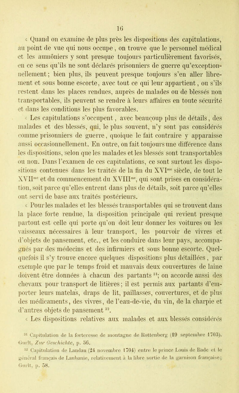 IG « Quand on examine de plus près les dispositions des capitulations, au point de vue qui nous occupe , on trouve que le personnel médical et les aumôniers y sont presque toujours particulièrement favorisés, en ce sens qu’ils ne sont déclarés prisonniers de guerre qu’exception- nellement ; bien plus, ils peuvent presque toujours s’en aller libre- ment et sous bonne escorte, avec tout ce qui leur appartient, ou s’ils restent dans les places rendues, auprès de malades ou de blessés non transportables, ils peuvent se rendre à leurs affaires en toute sécurité et dans les conditions les plus favorables. Les capitulations s’occupent, avec beaucoup plus de détails, des malades et des blessés, qui, le plus souvent, n’y sont pas considérés comme prisonniers de guerre, quoique le fait contraire y apparaisse aussi occasionnellement. En outre, on fait toujours une différence dans les dispositions, selon que les malades et les blessés sont transportables ou non. Dans l’examen de ces capitulations, ce sont surtout les dispo- sitions contenues dans les traités de la fin du XVD® siècle, de tout le y^YIfme 0^ commencement du XVIII'”®, qui sont prises en considéra- tion, soit parce qu’elles entrent dans plus de détails, soit parce qu’elles ont servi de base aux traités postérieurs. < Pour les malades et les blessés transportables qui se trouvent dans la place forte rendue, la disposition principale qui revient presque partout est celle qui porte qu’on doit leur donner les voitures ou les vaisseaux nécessaires à leur transport, les pourvoir de vivres et d’objets de pansement, etc., et les conduire dans leur pays, accompa- gnés par des médecins et des infirmiers et sous bonne escorte. Quel- quefois il s’y trouve encore quelques dispositions plus détaillées , par exemple que par le temps froid et mauvais deux couvertures de laine doivent être données à chacun des partants on accorde aussi des chevaux pour transport de litières ; il est permis aux partants d’em- porter leurs matelas, draps de lit, paillasses, couvertures, et de plus des médicaments, des vivres, de l’eau-de-vie, du vin, de la charpie et d’autres objets de pansement c Les dispositions relatives aux malades et aux blessés considérés 31 Capitulation de la forteresse de montagne de Rottenberg (19 septembre 1703). Omit, Zur Geschichte, p. 56. 3'^ Capitulation de Landau (24- novembre 1704-) entre le prince Louis de Bade et le général français de Laubanie, relativement à la libre sortie de la garnison française; G U rit, p. 58.