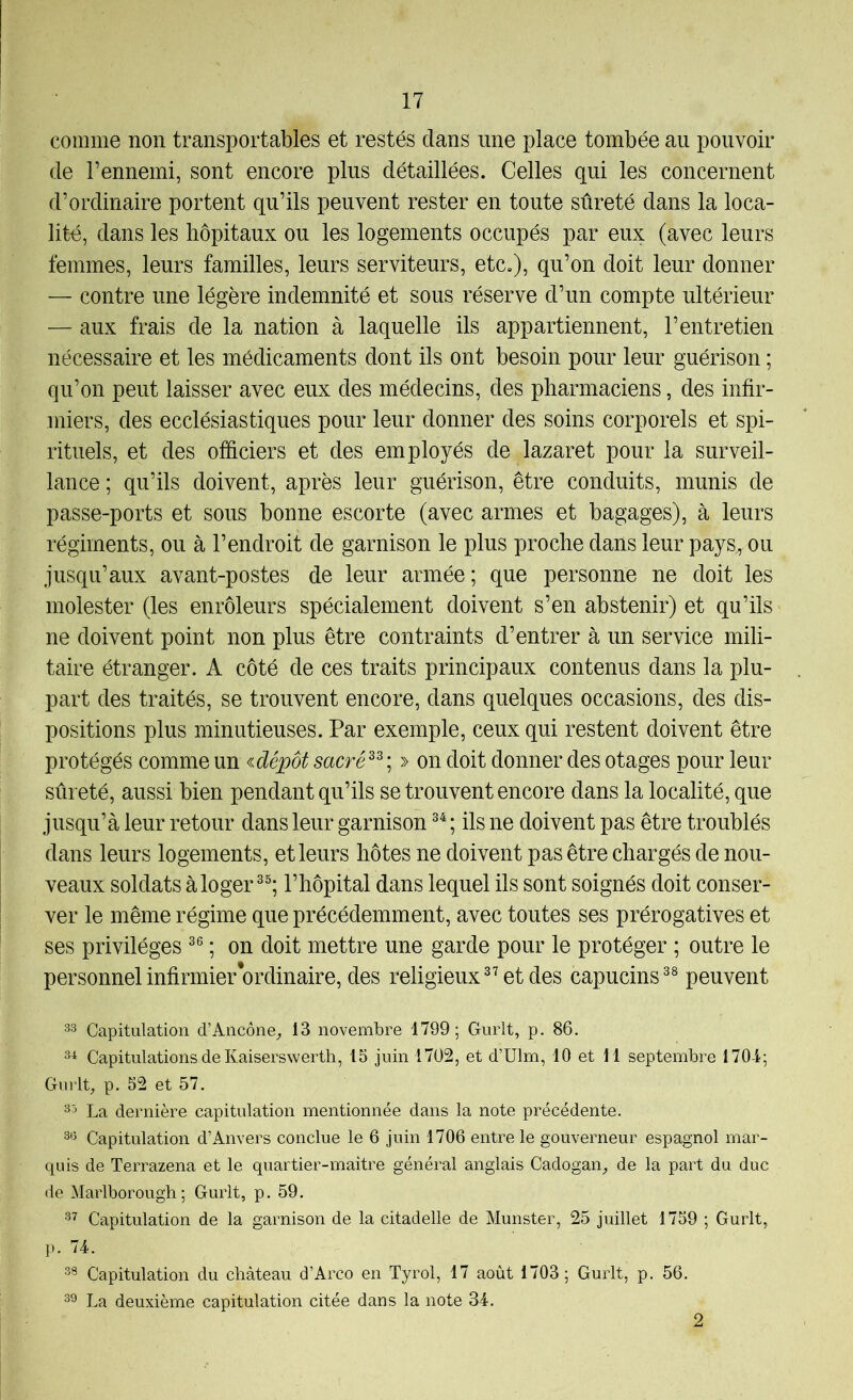 comme non transportables et restés dans une place tombée au pouvoir de l’ennemi, sont encore plus détaillées. Celles qui les concernent d’ordinaire portent qu’ils peuvent rester en toute sûreté dans la loca- lité, dans les hôpitaux ou les logements occupés par eux (avec leurs femmes, leurs familles, leurs serviteurs, etc.), qu’on doit leur donner — contre une légère indemnité et sous réserve d’un compte ultérieur — aux frais de la nation à laquelle ils appartiennent, l’entretien nécessaire et les médicaments dont ils ont besoin pour leur guérison ; qu’on peut laisser avec eux des médecins, des pharmaciens, des infir- miers, des ecclésiastiques pour leur donner des soins corporels et spi- rituels, et des officiers et des employés de lazaret pour la surveil- lance ; qu’ils doivent, après leur guérison, être conduits, munis de passe-ports et sous bonne escorte (avec armes et bagages), à leurs régiments, ou à l’endroit de garnison le plus proche dans leur pays^ou jusqu’aux avant-postes de leur armée; que personne ne doit les molester (les enrôleurs spécialement doivent s’en abstenir) et qu’ils ne doivent point non plus être contraints d’entrer à un service mili- taire étranger. A côté de ces traits principaux contenus dans la plu- part des traités, se trouvent encore, dans quelques occasions, des dis- positions plus minutieuses. Par exemple, ceux qui restent doivent être protégés comme un idépôt sacré^^ ; » on doit donner des otages pour leur sûreté, aussi bien pendant qu’ils se trouvent encore dans la localité, que jusqu’à leur retour dans leur garnison ; ils ne doivent pas être troublés dans leurs logements, et leurs hôtes ne doivent pas être chargés de nou- veaux soldats à loger l’hôpital dans lequel ils sont soignés doit conser- ver le même régime que précédemment, avec toutes ses prérogatives et ses privilèges ; on doit mettre une garde pour le protéger ; outre le personnel infirmier‘ordinaire, des religieux^’et des capucins^® peuvent 33 Capitulation d’Ancône^, 13 novembre 1799; Gurlt, p. 86. 3^ Capitulations de Kaiserswerth, 15 juin 1702, et d’Ulm, 10 et 11 septembre 170-1; Gurlt, p. 52 et 57. 35 La dernière capitulation mentionnée dans la note précédente. 33 Capitulation d’Anvers conclue le 6 juin 1706 entre le gouverneur espagnol mar- quis de Terrazena et le quartier-maitre général anglais Cadogan, de la part du duc de Marlborough; Gurlt, p. 59. 37 Capitulation de la garnison de la citadelle de Munster, 25 juillet 1759 ; Gurlt, p. 74. 33 Capitulation du château d’Arco en Tyrol, 17 août 1703; Gurlt, p. 56. 33 La deuxième capitulation citée dans la note 34. 2