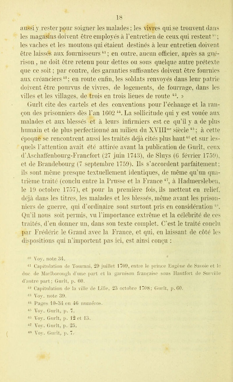 aussi y rester pour soigner les malades ; les vivres qui se trouvent dans les magasins doivent être employés à rentretien de ceux qui restent^; les vaclies et les moutons qui étaient destinés k leur entretien doivent être laissés aux fournisseurs*^; en outre, aucun officier, après sa gué- rison , ne doit être retenu pour dettes ou sous quelque autre prétexte que ce soit ; par contre, des garanties suffisantes doivent être fournies aux créanciers*-; en route enfin, les soldats renvoyés dans leur patrie doivent être pourvus de vivres, de logements, de fourrage, dans les villes et les villages, de trois en trois lieues de route *^ » Gurlt cite des cartels et des conventions pour l’échange et la ran- çon des prisonniers dès l’an 1602 **. La sollicitude qui y est vouée aux malades et aux blessés et à leurs infirmiers est ce qu’il y a de plus humain et de plus perfectionné au milieu du XYIIP'® siècle *^; à cette époque se rencontrent aussi les traités déjà cités plus haut*® et sur les- quels Lattention avait été attirée avant la publication de Gurlt, ceux d'Aschafîenbourg-Francfort (27 juin 1743), de Sluys (G février 1759), et de Brandebourg (7 septembre 1759). Ils s’accordent parfaitement; ils sont même presque textuellement identiques, de même qu’un qua- trième traité (conclu entre la Prusse et la France *’, à Hadmersleben, le 19 octobre 1757), et pour la première fois, ils mettent en relief, déjà dans les titres, les malades et les blessés, même avant les prison- niers de guerre, qui d'ordinaire sont surtout pris en considération Qu'il nous soit permis, vu l’importance extrême et la célébrité de ces traités, d'en donner un, dans son texte complet. C’est le traité conclu par Frédéric le Grand avec la France, et qui, en laissant de côté les dispositions qui n'importent pas ici, est ainsi conçu : Voy. note 34. -il Capitulation de Tournai. 29 juillet 1709, entre le })rince Eugène de Savoie et le duc de Marlborough d'une part et la garnison française sous Hautfort de Surville d’autre part : Gurlt. p. 00. Capitulation de la ville de Lille, 23 octobre 1708: Gurlt, p.CO. Yoy. note 39. ■il Pages 10-34 en 46 numéros. Voy. Gurlt, p. 7. Yoy. Gurlt, p. 12 et 13. -i' Yoy. Gurlt. p. 23. Yoy. Gurly p. 7.