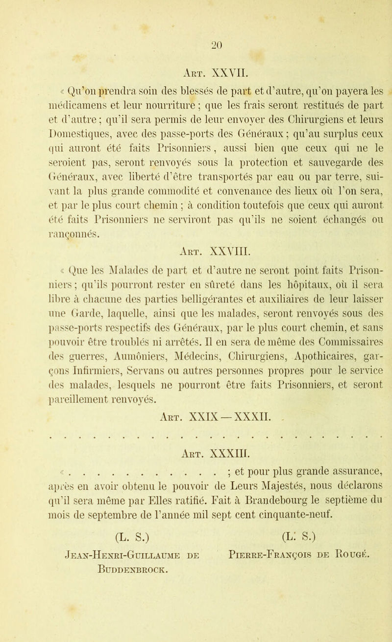 Art. XXVII. « Qu’on prendra soin des blessés de part et d’autre, qu’on payera les ■ inédicamens et leur nourriture ; que les frais seront restitués de part et d’autre ; qu’il sera permis de leur envoyer des Chirurgiens et leurs Domestiques, avec des passe-ports des Généraux ; qu’au surplus ceux qui auront été faits Prisonniers, aussi bien que ceux qui ne le seroient pas, seront renvoyés sous la protection et sauvegarde des Généraux, avec liberté d’être transportés par eau ou par terre, sui- vant la plus grande commodité et convenance des lieux où l’on Sera, et par le plus court chemin ; à condition toutefois que ceux qui auront été faits Prisonniers ne serviront pas qu’ils ne soient échangés ou rançonnés. Art. XXVIIL « Que les ]\Ialades de part et d’autre ne seront point faits Prison- niers ; qu’ils pourront rester en sûreté dans les hôpitaux, où il sera libre à chacune des parties belligérantes et auxiliaires de leur laisser une Garde, laquelle, ainsi que les malades, seront renvoyés sous des passe-ports respectifs des Généraux, par le plus court chemin, et sans pouvoir être troublés ni arrêtés. Il en sera de même des Commissaires des guerres. Aumôniers, Médecins, Chirurgiens, Apothicaires, gar- çons Infirmiers, Servans ou autres personnes propres pour le service des malades, lesquels ne pourront être faits Prisonniers, et seront pareillement renvoyés. Art. XXIX —XXXII. Art. XXXm. « ; et pour plus grande assurance, après en avoir obtenu le pouvoir de Leurs Majestés, nous déclarons qu’il sera même par Elles ratifié. Fait à Brandebourg le septième du mois de septembre de l’année mil sept cent cinquante-neuf. (L. S.) (l: s.) Jean-Hexri-Guillaume de Pierre-François de Bougé. Buddenbrock.