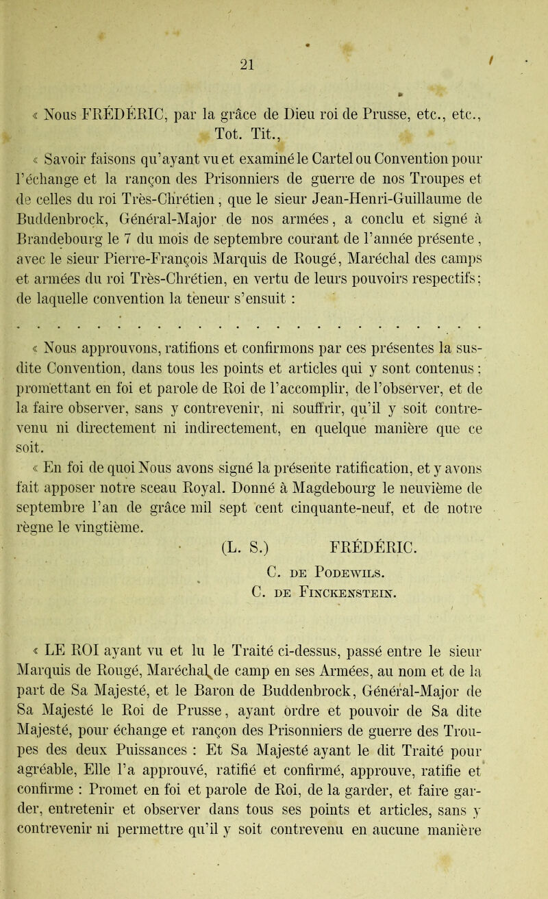 ! « Nous FRÉDÉRIC, par la grâce de Dieu roi de Prusse, etc., etc., Tôt. Tit., « Savoir faisons qu’ayant vu et examiné le Cartel ou Convention pour l’échange et la rançon des Prisonniers de guerre de nos Troupes et de celles du roi Très-Chrétien, que le sieur Jean-Henri-Guillaume de Buddenbroçk, Général-Major de nos armées, a conclu et signé à Brandebourg le 7 du mois de septembre courant de l’année présente, avec le sieur Pierre-François Marquis de Bougé, Maréchal des camps et armées du roi Très-Chrétien, en vertu de leurs pouvoirs respectifs; de laquelle convention la teneur s’ensuit : « Nous approuvons, ratifions et confirmons par ces présentes la sus- dite Convention, dans tous les points et articles qui y sont contenus ; promettant en foi et parole de Roi de l’accomplir, de l’observer, et de la faire observer, sans y contrevenir, ni souffrir, qu’il y soit contre- venu ni directement ni indirectement, en quelque manière que ce soit. « En foi de quoi Nous avons signé la présente ratification, et y avons fait apposer notre sceau Royal. Donné à Magdebourg le neuvième de septembre l’an de grâce mil sept cent cinquante-neuf, et de notre règne le vingtième. (L. S.) FRÉDÉRIC. C. DE PODEWILS. C. DE Finckexsteix. « LE ROI ayant vu et lu le Traité ci-dessus, passé entre le sieur Marquis de Bougé, Maréchal^de camp en ses Armées, au nom et de la part de Sa Majesté, et le Baron de Buddenbroçk, Général-Major de Sa Majesté le Roi de Prusse, ayant ordre et pouvoir de Sa dite Majesté, pour échange et rançon des Prisonniers de guerre des Trou- pes des deux Puissances : Et Sa Majesté ayant le dit Traité pour agréable. Elle l’a approuvé, ratifié et confirmé, approuve, ratifie et confirme : Promet en foi et parole de Roi, de la garder, et faire gar- der, entretenir et observer dans tous ses points et articles, sans y contrevenir ni permettre qu’il y soit contrevenu en aucune manière