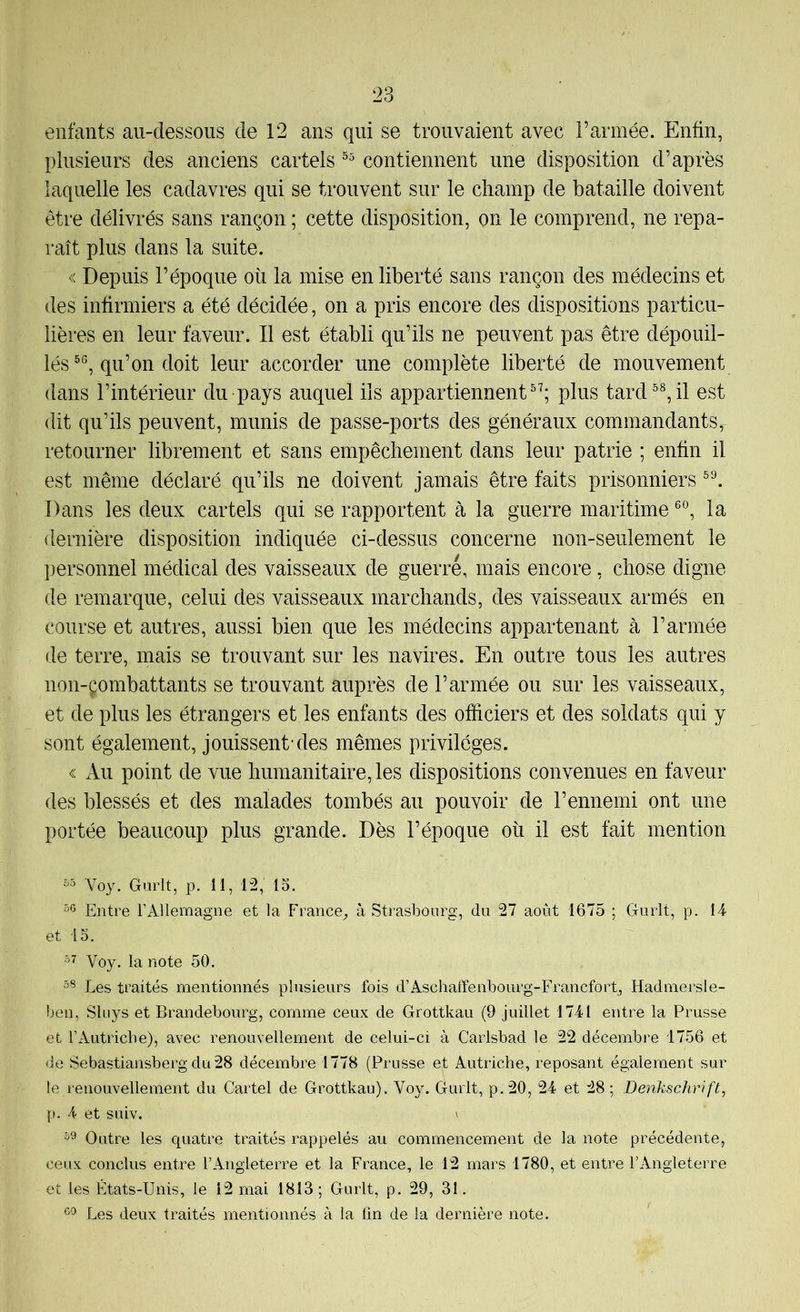 entants au-dessous de 12 ans qui se trouvaient avec Farinée. Enfin, plusieurs des anciens cartels contiennent une disposition d’après laquelle les cadavres qui se trouvent sur le champ de bataille doivent être délivrés sans rançon ; cette disposition, on le comprend, ne repa- raît plus dans la suite. « Depuis l’époque où la mise en liberté sans rançon des médecins et des infirmiers a été décidée, on a pris encore des dispositions particu- lières en leur faveur. Il est établi qu’ils ne peuvent pas être dépouil- lés qu’on doit leur accorder une complète liberté de mouvement dans l’intérieur du pays auquel ils appartiennent®^; plus tard il est dit qu’ils peuvent, munis de passe-ports des généraux commandants, retourner librement et sans empêchement dans leur patrie ; enfin il est même déclaré qu’ils ne doivent jamais être faits prisonniers Dans les deux cartels qui se rapportent à la guerre maritime la dernière disposition indiquée ci-dessus concerne non-seulement le personnel médical des vaisseaux de guerre, mais encore, chose digne de remarque, celui des vaisseaux marchands, des vaisseaux armés en course et autres, aussi bien que les médecins appartenant à l’armée de terre, mais se trouvant sur les navires. En outre tous les autres non-çombattants se trouvant auprès de l’armée ou sur les vaisseaux, et de plus les étrangers et les enfants des officiers et des soldats qui y sont également, jouissent-des mêmes privilèges. « Au point de vue humanitaire, les dispositions convenues en faveur des blessés et des malades tombés au pouvoir de l’ennemi ont une portée beaucoup plus grande. Dès l’époque où il est fait mention Voy. Gurlt, p. 11, 12, 15. 56 Entre l’Allemagne et la France_, à Strasbourg, du 27 août 1675 ; Gurlt, p. 14 et 15. 57 Voy. la note 50. 56 Les traités mentionnés plusieurs fois d’Aschaffenbourg-Francfort, Hadmersle- ben, Slu}^s et Brandebourg, comme ceux de Grottkau (9 juillet 1741 entre la Prusse et l’Autricbe), avec renouvellement de celui-ci à Carlsbad le 22 décembre 1756 et de Sebastiansberg du 28 décembre 1778 (Prusse et Autriche, reposant également sur le renouvellement du Cartel de Grottkau). Voy. durit, p.20, 24 et 28 ; Benkschrift, p. 4 et suiv. ' 59 Outre les quatre traités rappelés au commencement de la note précédente, ceux conclus entre l’Angleterre et la France, le 12 mars 1780, et entre l’Angleterre et les États-Unis, le 12 mai 1813; Gurlt, p. 29, 31. 69 Les deux traités mentionnés à la (in de la dernière note.