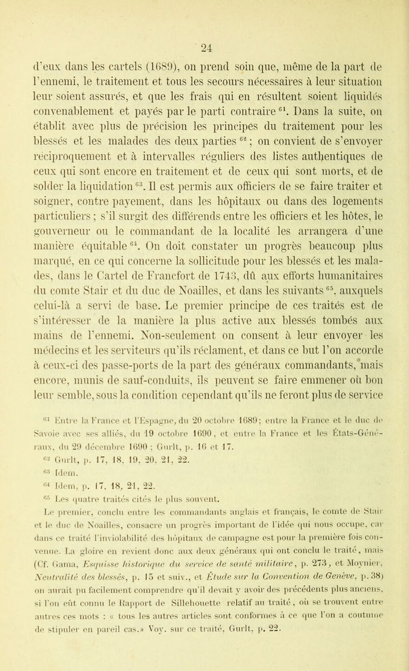 d’eux dans les cartels (1689), on prend soin que, même de la part de l’ennemi, le traitement et tons les secours nécessaires à leur situation leur soient assurés, et que les frais qui en résultent soient liquidés convenablement et payés par le parti contraire Dans la suite, on établit avec plus de précision les principes du traitement pour les blessés et les malades des deux parties ; on convient de s’envoyer réciproquement et à intervalles réguliers des listes autl>entiques de ceux qui sont encore en traitement et de ceux qui sont morts, et de solder la liquidation Il est permis aux officiers de se faire traiter et soigner, contre payement, dans les hôpitaux ou dans des logements particuliers ; s’il surgit des différends entre les officiers et les hôtes, le gouverneur ou le commandant de la localité les arrangera d’une manière équitable On doit constater un progrès beaucoup plus marqué, en ce qui concerne la sollicitude pour les blessés et les mala- des, dans le Cartel de Francfort de 1743, dû aux efforts humanitaires du comte Stair et du duc de Noailles, et dans les suivants auxquels celui-là a servi de base. Le premier principe de ces traités est de s’intéresser de la manière la plus active aux blessés tombés aux mains de l’ennemi. Non-seulement on consent à leur envoyer les médecins et les serviteurs qu’ils réclament, et dans ce but l’on accorde à ceux-ci des passe-ports de la part des généraux commandants, 'mais encore, munis de sauf-conduits, ils peuvent se faire emmener où bon leur semble, sous la condition cependant qu’ils ne feront plus de service Entre la France et l’Espagne^ du 20 octol)re 1689; entre la France et le duc d(> Savoie avec ses alliés, du 19 octobre 1690, et entre la France et les États-Géné- raux, du 29 décembre 1690 ; Gnrlt, p. 16 et 17. Gnrlt, p. 17, 18, 19, 20. 21, 22. [dem. Idem, p. 17. 18, 21, 22. ‘5° Les cpiatre traités cités le plus souvent. Le premier, conclu entre les commandants anglais et finançais, le comte de Stair et le duc de Noailles, consacre un progrès important de Fidée qui nous occupe, car dans ce traité l'inviolabilité fies hôpitaux de campagne est pour la première fois con- venue. La gloire en revient donc aux deux généraux qui ont conclu le traité, mais (Cf. Gama, Esquisse historique du service de santé militaire^ p. 273, et Moyniei', Neutralité des blessés^ p. 15 et suiv., et Etude sur la Convention de Genève^ p.38) on aurait pu facilement comprendre qu’il devait y avoir des précédents plus anciens, si l’on eût connu le Rapport de Sillehouette relatif an traité, où se trouvent entre antres ces mots ; « tous les autres articles sont conformes à ce que l’on a coutume de stipuler en pareil cas.» Voy. sur ce traité, Gurlt, p. 22.