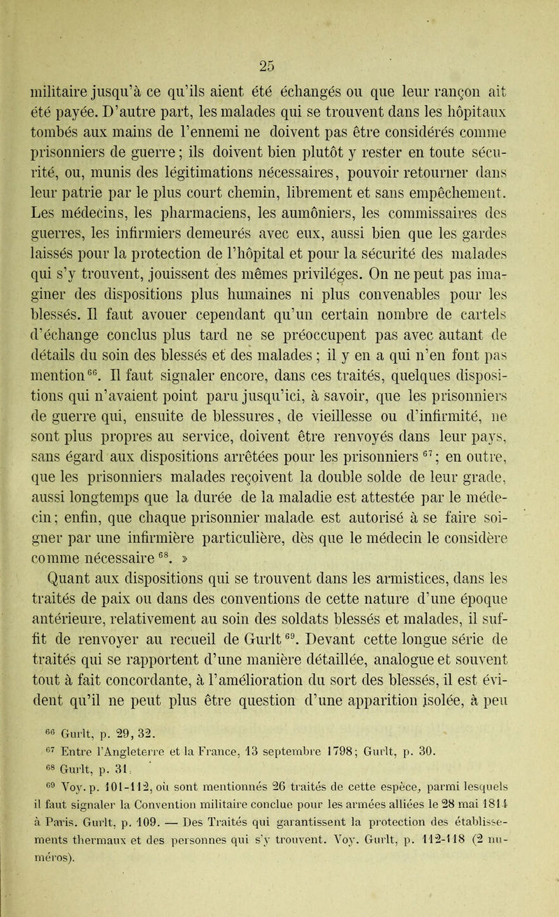 militaire jusqu’à ce qu’ils aient été échangés ou que leur rançon ait été payée. D’autre part, les malades qui se trouvent dans les hôpitaux tombés aux mains de l’ennemi ne doivent pas être considérés comme prisonniers de guerre ; ils doivent bien plutôt y rester en toute sécu- rité, ou, munis des légitimations nécessaires, pouvoir retourner dans leur patrie par le plus court chemin, librement et sans empêchement. Les médecins, les pharmaciens, les aumôniers, les commissaires des guerres, les infirmiers demeurés avec eux, aussi bien que les gardes laissés pour la protection de l’hôpital et pour la sécurité des malades qui s’y trouvent, jouissent des mêmes privilèges. On ne peut pas ima- giner des dispositions plus humaines ni plus convenables pour les blessés. Il faut avouer cependant qu’un certain nombre de cartels d’échange conclus plus tard ne se préoccupent pas avec autant de détails du soin des blessés et des malades ; il y en a qui n’en font pas mention Il faut signaler encore, dans ces traités, quelques disposi- tions qui n’avaient point paru jusqu’ici, à savoir, que les prisonniers de guerre qui, ensuite de blessures, de vieillesse ou d’infirmité, ne sont plus propres au service, doivent être renvoyés dans leur pays, sans égard aux dispositions arrêtées pour les prisonniers ; en outre, que les prisonniers malades reçoivent la double solde de leur grade, aussi longtemps que la durée de la maladie est attestée par le méde- cin ; enfin, que chaque prisonnier malade, est autorisé à se faire soi- gner par une infirmière particulière, dès que le médecin le considère comme nécessaire > Quant aux dispositions qui se trouvent dans les armistices, dans les traités de paix ou dans des conventions de cette nature d’une époque antérieure, relativement au soin des soldats blessés et malades, il suf- fit de renvoyer au recueil de Gurlt Devant cette longue série de traités qui se rapportent d’une manière détaillée, analogue et souvent tout à fait concordante, à l’amélioration du sort des blessés, il est évi- dent qu’il ne peut plus être question d’une apparition isolée, à peu 66 Gurlt, p. 29, 32. 6’^ Entre l’Angleterre et la France, 13 septembre 1798; Gurlt, p. 30. 68 Gurlt, p. 31: 69 Voy. p. 101-112, où sont mentionnés 26 traités de cette espèce^ parmi lesquels il faut signaler la Convention militaire conclue pour les armées alliées le 28 mai 181i à Paris. Gurlt, p. 109. — Des Traités qui garantissent la protection des établisse- ments thermaux et des personnes qui s’y trouvent. Voy. Gurlt, p. 112-118 (2 nu- méros).