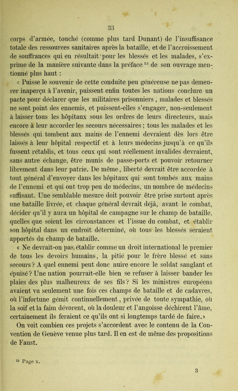 corps d’armée, touché (comme plus tard Dunant) de l’insuffisance totale des ressources sanitaires après la bataille, et de l’accroissement de souffrances qui en résultait ‘ pour les blessés et les malades, s’ex- prime de la manière suivante dans la préface de son ouvrage men- tionné plus haut : « Puisse le souvenir de cette conduite peu généreuse ne pas demeu- rer inaperçu à l’avenir, puissent enfin toutes les nations conclure un pacte pour déclarer que les militaires prisonniers , malades et blessés ne sont point des ennemis, et puissent-elles s’engager, non-seulement à laisser tous les hôpitaux sous les ordres de leurs directeurs, mais encore à leur accorder les secours nécessaires ; tous les malades et les blessés qui tombent aux mains de l’ennemi devraient dès lors être laissés à leur hôpital respectif et à leurs médecins jusqu’à ce qu’ils fussent rétablis, et tous ceux qui sont réellement invalides devraient, sans autre échange, être munis de passe-ports et pouvoir retourner librement dans leur patrie. De même, liberté devrait être accordée à tout général d’envoyer dans les hôpitaux qui sont tombés aux mains de l’ennemi et qui ont trop peu de médecins, un nombre de médecins suffisant. Une semblable mesure doit pouvoir être prise surtout après une bataille livrée, et chaque général devrait déjà, avant le combat, décider qu’il y aura un hôpital de campagne sur le champ de bataille, quelles que soient les circonstances et l’issue du combat, et établir son hôpital dans un endroit déterminé, où tous les blessés seraient apportés du champ de bataille. < Ne devrait-on pas, établir comme un droit international le premier de tous les devoirs humains, la pitié pour le frère blessé et sans secours ? A quel ennemi peut donc nuire encore le soldat sanglant et épuisé ? Une nation pourrait-elle bien se refuser à laisser bander les plaies des plus malheureux de ses fils? Si les ministres européens avaient vu seulement une fois ces champs de bataille et de cadavres, où l’infortune gémit continuellement, privée de toute sympathie, où la soif et la faim dévorent, où la douleur et l’angoisse déchirent l’âme, certainement ils feraient ce qu’ils ont si longtemps tardé de faire.> On voit combien ces projets s’accordent avec le contenu de la Con- vention de Genève venue plus tard. Il en est de même des propositions de Faust. Page X. 3