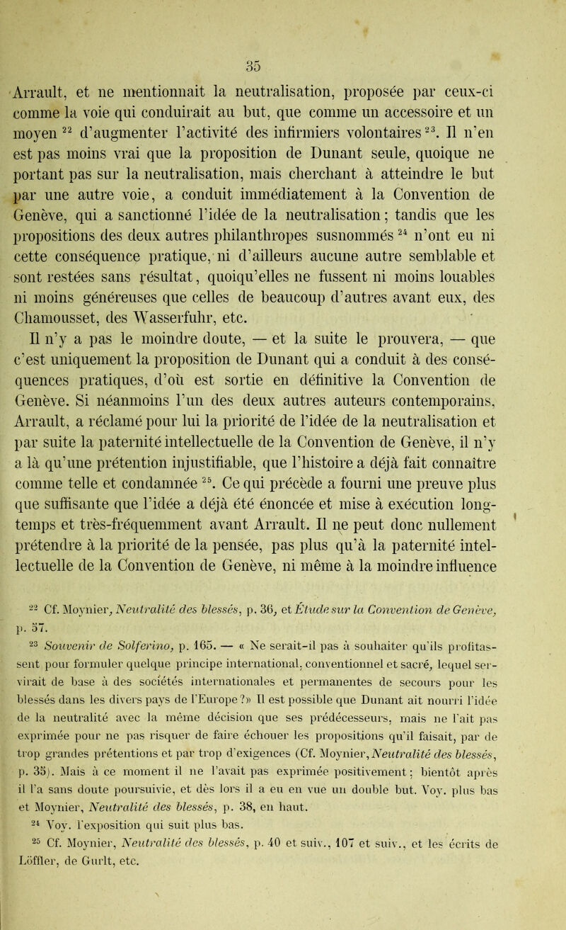 Arrault, et ne mentionnait la neutralisation, proposée par ceux-ci comme la voie qui conduirait au but, que comme un accessoire et un moyen d’augmenter l’activité des infirmiers volontairesIl n’en est pas moins vrai que la proposition de Dunant seule, quoique ne portant pas sur la neutralisation, mais cherchant à atteindre le but par une autre voie, a conduit immédiatement à la Convention de Genève, qui a sanctionné l’idée de la neutralisation ; tandis que les propositions des deux autres philanthropes susnommés n’ont eu ni cette conséquence pratique, ni d’ailleurs aucune autre semblable et sont restées sans Résultat, quoiqu’elles ne fussent ni moins louables ni moins généreuses que celles de beaucoup d’autres avant eux, des Chamousset, des Wasserfuhr, etc. Il n’y a pas le moindre doute, — et la suite le prouvera, — que c’est uniquement la proposition de Dunant qui a conduit à des consé- quences pratiques, d’où est sortie en définitive la Convention de Genève. Si néanmoins l’un des deux autres auteurs contemporains, Arrault, a réclamé pour lui la priorité de l’idée de la neutralisation et par suite la paternité intellectuelle de la Convention de Genève, il n’y a là qu’une prétention injustifiable, que l’histoire a déjà fait connaître comme telle et condamnée Ce qui précède a fourni une preuve plus que suffisante que l’idée a déjà été énoncée et mise à exécution long- temps et très-fréquemment avant Arrault. Il ne peut donc nullement ’ prétendre à la priorité de la pensée, pas plus qu’à la paternité intel- lectuelle de la Convention de Genève, ni même à la moindre influence 22 Cf. Moynier,, Neutralité des blessés^ p. 36_, ei Étude sur la Conve^ition de Genève, p. 37. 23 Souvenir de Solferino, p. 165. — « Ne serait-il pas à souhaiter qu’ils profitas- sent pour formuler quelque principe international, conventionnel et sacré^ lequel ser- virait de hase à des sociétés internationales et permanentes de secours pour les blessés dans les divers pays de l’Europe?» Il est possible que Dunant ait nourri l’idée de la neutralité avec la même décision que ses prédécesseurs, mais ne l’ait pas exprimée pour ne pas risquer de faire échouer les propositions qu’il faisait, par de trop grandes prétentions et par trop d’exigences (Cf. Moyniev, Neutralité des blessés^ p. 33). Mais à ce moment il ne l’avait pas exprimée positivement: bientôt après il l’a sans doute poursuivie, et dès lors il a eu en vue un double but. Voy. plus bas et Moynier, Neutralité des blessés^ p. 38, en haut. 2^ Voy. l’exposition qui suit plus bas. 23 Cf. Moynier, Neutralité des blessés, p. 40 et suiv., 107 et suiv., et les écrits de Loffler, de Gurlt, etc.