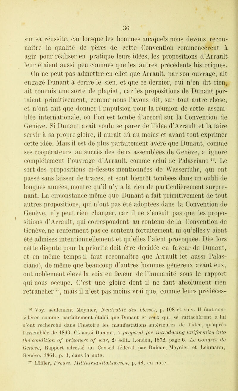 sur sa réussite, car lorsque les hommes auxquels nous devons recon- naître la qualité de pères de cette Convention commencèrent à agir pour réaliser en pratique leurs idées, les propositions d’Arrault leur étaient aussi peu connues que les autres précédents historiques. On ne peut pas admettre en effet que Arrault, par son ouvrage, ait engagé Dunant à écrire le sien, et que ce dernier, qui n’en dit rien^ ait commis une sorte de plagiat, car les propositions de Dunant por- taient primitivement, comme nous l’avons dit, sur tout autre chose, et n'ont fait que donner l’impulsion pour la réunion de cette assem- blée internationale, où l’on est tombé d’accord sur la Convention de Cenève. Si Dunant avait voulu se parer de l’idée d’Arrault et la faire servir à sa ])ropre gloire, il aurait dû au moins et avant tout exprimer cette idée. Mais il est de plus ])arfaitement avéré que Dunant, comme ses (‘oopérateurs au succès des deux assemblées de Genève, a ignoré complètement l’ouvrage d’Arrault, comme celui de Palasciano Le sort des ])ropositions ci-dessus mentionnées de Wasserfuhr, qui ont })assé sans laisser de traces, et sont bientôt tombées dans un oubli de longues années, montre qu’il n’y a là rien de particulièrement surpre- nant. La circonstance même que Dunant a fait primitivement de tout autres propositions, qui n’ont pas été adoptées dans la Convention de Genève, n’y peut rien changer, car il ne s’ensuit pas que les propo- sitions d’Arrault, (jui correspondent au contenu de la Convention de Genève, ne renferment pas ce contenu fortuitement, ni qu’elles y aient été admises intentionnellement et qu’elles l’aient provoquée. Dès lors cette dispute pour la priorité doit être décidée en faveur de Dunant, et en même temps il faut reconnaître que Arrault (et aussi Palas- ciano), de même que beaucoup d’autres hommes généreux avant eux, ont noblement élevé la voix en faveur de l’humanité sous le rapport qui nous occupe. C’est une gloire dont il ne faut absolument rien retrancher mais il n’est pas moins vrai que, comme leurs prédéces- Voy. seulement .Moynier, Neutralité des blessés, p. 108 et siiiv. II faut con- sidérer comme parfaitement établi que Dunant et ceux qui se rattachèrent à lui n'ont recherché dans l’histoire les manifestations antérieures de l’idée, qu’après l'assemblée de 1863. Cf. aussi Dunant, A proposai for introducing uniformity into the condition of prisoners of war, édit., London, 1872, page 6. Le Congrès de Cenève, Rapport adressé au Conseil fédéral par Dufour, Moynier et Lehmann,. Genève. 1864, p. 3, dans la note. Loftier, Preuss. Militairsanitœtsivesen, }). 48, en note.