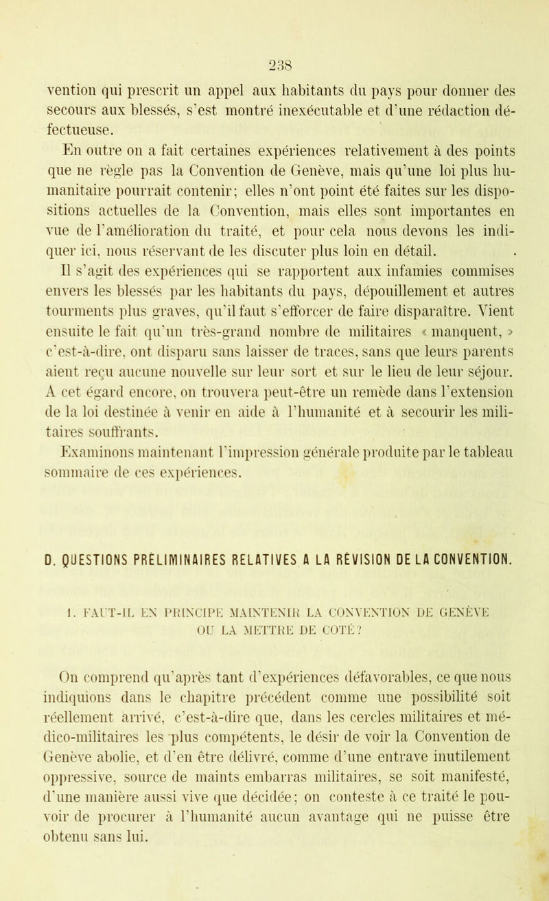 ventioii qui prescrit un appel aux habitants du pays pour donner des secours aux blessés, s’est montré inexécutable et dame rédaction dé- fectueuse. En outre on a fait certaines expériences relativement à des points que ne régie pas la Convention de Genève, mais qu’une loi plus hu- manitaire pourrait contenir; elles n’ont point été faites sur les dispo- sitions actuelles de la Convention, mais elles sont importantes en vue de l’amélioration du traité, et pour cela nous devons les indi- quer ici, nous réservant de les discuter plus loin en détail. Il s’agit des expériences qui se rapportent aux infamies commises envers les blessés par les habitants du pays, dépouillement et autres tourments plus graves, qu’il faut s’efforcer de faire disparaître. Vient ensuite le fait qu'un très-grand nombre de militaires « manquent, » c'est-tà-dire. ont disparu sans laisser de traces, sans que leurs parents aient reçu aucune nouvelle sur leur sort et sur le lieu de leur séjour. A cet égard encore, on trouvera peut-être un remède dans l’extension de la loi destinée k venir en aide à rhumanité et à secourir les mili- taires souffrants. Examinons maintenant l'impression générale produite par le tableau sommaire de ces expériences. D. QUESTIONS PRÉLIIVIINAIRES RELATIVES A LA RÉVISION DE LA CONVENTION. 1. I AUT-IL EX PKIXCIPE MAIXTEXIH LA CONVENTION DE GENÈVE OU LA METTRE DE COTÉ? On comprend qu’après tant d’expériences défavorables, ce que nous indiquions dans le chapitre précédent comme une possibilité soit réellement arrivé, c’est-à-dire (pue, dans les cercles militaires et mé- dico-militaires les ’plus compétents, le désir de voir la Convention de Genève abolie, et d’en être délivré, comme d’une entrave inutilement oppressive, source de maints embarras militaires, se soit manifesté, d'une manière aussi vive que décidée; on conteste à ce traité le pou- voir de procurer à l’humanité aucun avantage qui ne puisse être obtenu sans lui.